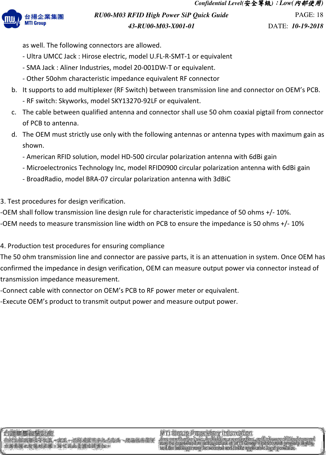 Confidential Level(安全安全安全安全等級等級等級等級)：：：：Low(內部使用內部使用內部使用內部使用)  RU00-M03 RFID High Power SiP Quick Guide  PAGE: 18 43-RU00-M03-X001-01  DATE:  10-19-2018    as well. The following connectors are allowed. - Ultra UMCC Jack : Hirose electric, model U.FL-R-SMT-1 or equivalent - SMA Jack : Aliner Industries, model 20-001DW-T or equivalent. - Other 50ohm characteristic impedance equivalent RF connector   b. It supports to add multiplexer (RF Switch) between transmission line and connector on OEM’s PCB. - RF switch: Skyworks, model SKY13270-92LF or equivalent. c. The cable between qualified antenna and connector shall use 50 ohm coaxial pigtail from connector of PCB to antenna.   d. The OEM must strictly use only with the following antennas or antenna types with maximum gain as shown.   - American RFID solution, model HD-500 circular polarization antenna with 6dBi gain - Microelectronics Technology Inc, model RFID0900 circular polarization antenna with 6dBi gain - BroadRadio, model BRA-07 circular polarization antenna with 3dBiC    3. Test procedures for design verification. -OEM shall follow transmission line design rule for characteristic impedance of 50 ohms +/- 10%.   -OEM needs to measure transmission line width on PCB to ensure the impedance is 50 ohms +/- 10%  4. Production test procedures for ensuring compliance The 50 ohm transmission line and connector are passive parts, it is an attenuation in system. Once OEM has confirmed the impedance in design verification, OEM can measure output power via connector instead of transmission impedance measurement.    -Connect cable with connector on OEM’s PCB to RF power meter or equivalent.      -Execute OEM’s product to transmit output power and measure output power.  