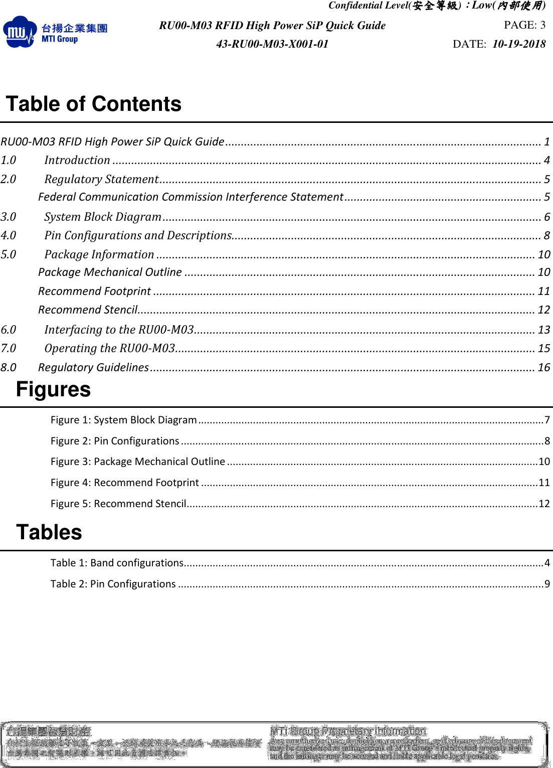 Confidential Level(安全安全安全安全等級等級等級等級)：：：：Low(內部使用內部使用內部使用內部使用)  RU00-M03 RFID High Power SiP Quick Guide  PAGE: 3 43-RU00-M03-X001-01  DATE:  10-19-2018                                    Table of Contents  RU00-M03 RFID High Power SiP Quick Guide ..................................................................................................... 1 1.0   Introduction ......................................................................................................................................... 4 2.0   Regulatory Statement .......................................................................................................................... 5  Federal Communication Commission Interference Statement ............................................................... 5 3.0   System Block Diagram ......................................................................................................................... 6 4.0   Pin Configurations and Descriptions ................................................................................................... 8 5.0   Package Information ......................................................................................................................... 10  Package Mechanical Outline ................................................................................................................ 10  Recommend Footprint .......................................................................................................................... 11  Recommend Stencil ............................................................................................................................... 12 6.0   Interfacing to the RU00-M03 ............................................................................................................. 13 7.0   Operating the RU00-M03 ................................................................................................................... 15 8.0 Regulatory Guidelines ........................................................................................................................... 16   Figures  Figure 1: System Block Diagram ........................................................................................................................ 7 Figure 2: Pin Configurations .............................................................................................................................. 8 Figure 3: Package Mechanical Outline ............................................................................................................ 10 Figure 4: Recommend Footprint ..................................................................................................................... 11 Figure 5: Recommend Stencil .......................................................................................................................... 12   Tables  Table 1: Band configurations............................................................................................................................. 4 Table 2: Pin Configurations ............................................................................................................................... 9     