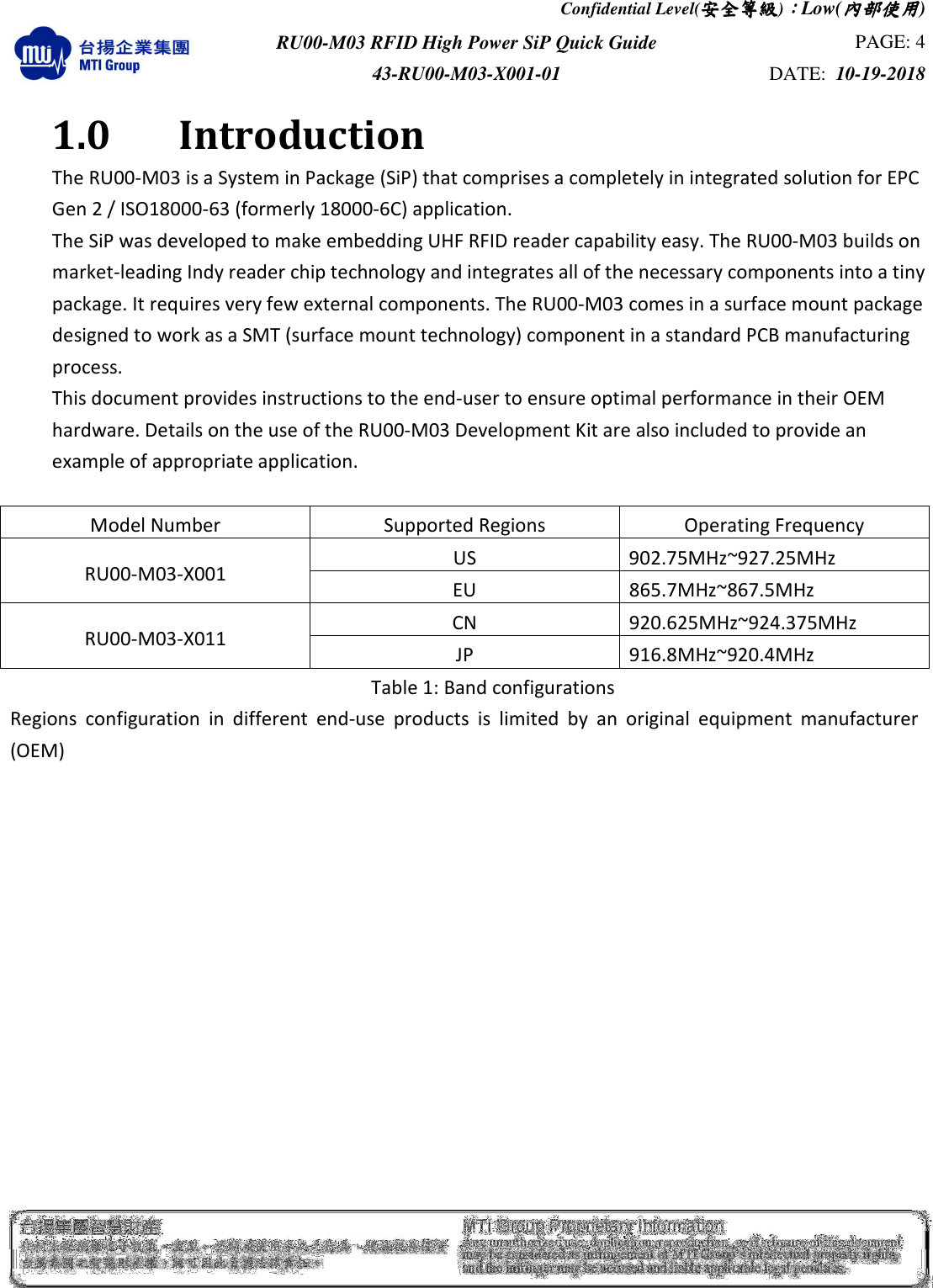 Confidential Level(安全安全安全安全等級等級等級等級)：：：：Low(內部使用內部使用內部使用內部使用)  RU00-M03 RFID High Power SiP Quick Guide  PAGE: 4 43-RU00-M03-X001-01  DATE:  10-19-2018    1.0    Introduction The RU00-M03 is a System in Package (SiP) that comprises a completely in integrated solution for EPC Gen 2 / ISO18000-63 (formerly 18000-6C) application. The SiP was developed to make embedding UHF RFID reader capability easy. The RU00-M03 builds on market-leading Indy reader chip technology and integrates all of the necessary components into a tiny package. It requires very few external components. The RU00-M03 comes in a surface mount package designed to work as a SMT (surface mount technology) component in a standard PCB manufacturing process. This document provides instructions to the end-user to ensure optimal performance in their OEM hardware. Details on the use of the RU00-M03 Development Kit are also included to provide an example of appropriate application.  Model Number  Supported Regions  Operating Frequency RU00-M03-X001  US  902.75MHz~927.25MHz EU  865.7MHz~867.5MHz RU00-M03-X011  CN  920.625MHz~924.375MHz JP  916.8MHz~920.4MHz Table 1: Band configurations Regions  configuration  in  different  end-use  products  is  limited  by  an  original  equipment  manufacturer (OEM)             