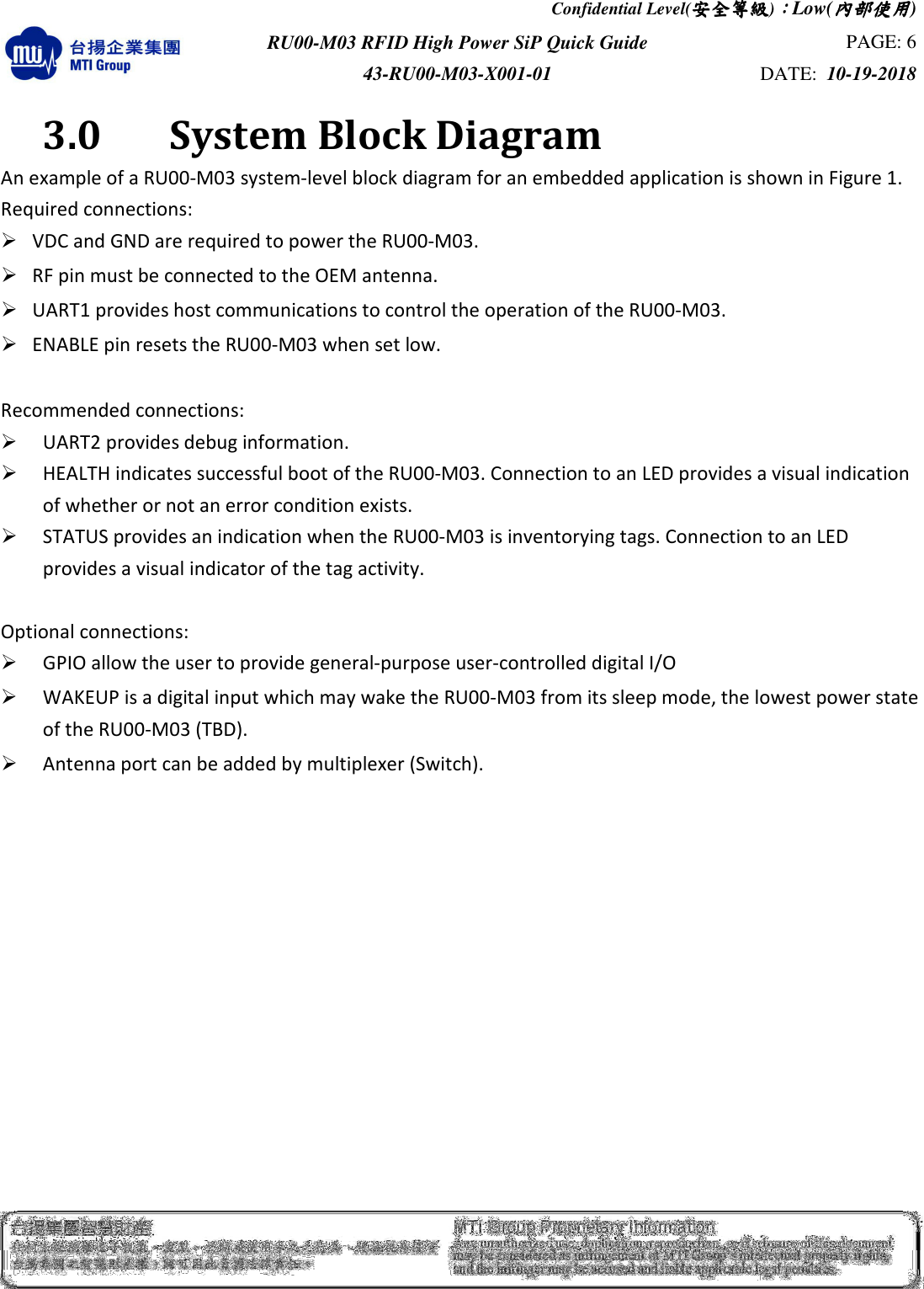 Confidential Level(安全安全安全安全等級等級等級等級)：：：：Low(內部使用內部使用內部使用內部使用)  RU00-M03 RFID High Power SiP Quick Guide  PAGE: 6 43-RU00-M03-X001-01  DATE:  10-19-2018    3.0    System Block Diagram An example of a RU00-M03 system-level block diagram for an embedded application is shown in Figure 1. Required connections:    VDC and GND are required to power the RU00-M03.    RF pin must be connected to the OEM antenna.    UART1 provides host communications to control the operation of the RU00-M03.    ENABLE pin resets the RU00-M03 when set low.    Recommended connections:    UART2 provides debug information.    HEALTH indicates successful boot of the RU00-M03. Connection to an LED provides a visual indication of whether or not an error condition exists.    STATUS provides an indication when the RU00-M03 is inventorying tags. Connection to an LED provides a visual indicator of the tag activity.    Optional connections:    GPIO allow the user to provide general-purpose user-controlled digital I/O    WAKEUP is a digital input which may wake the RU00-M03 from its sleep mode, the lowest power state of the RU00-M03 (TBD).    Antenna port can be added by multiplexer (Switch).  