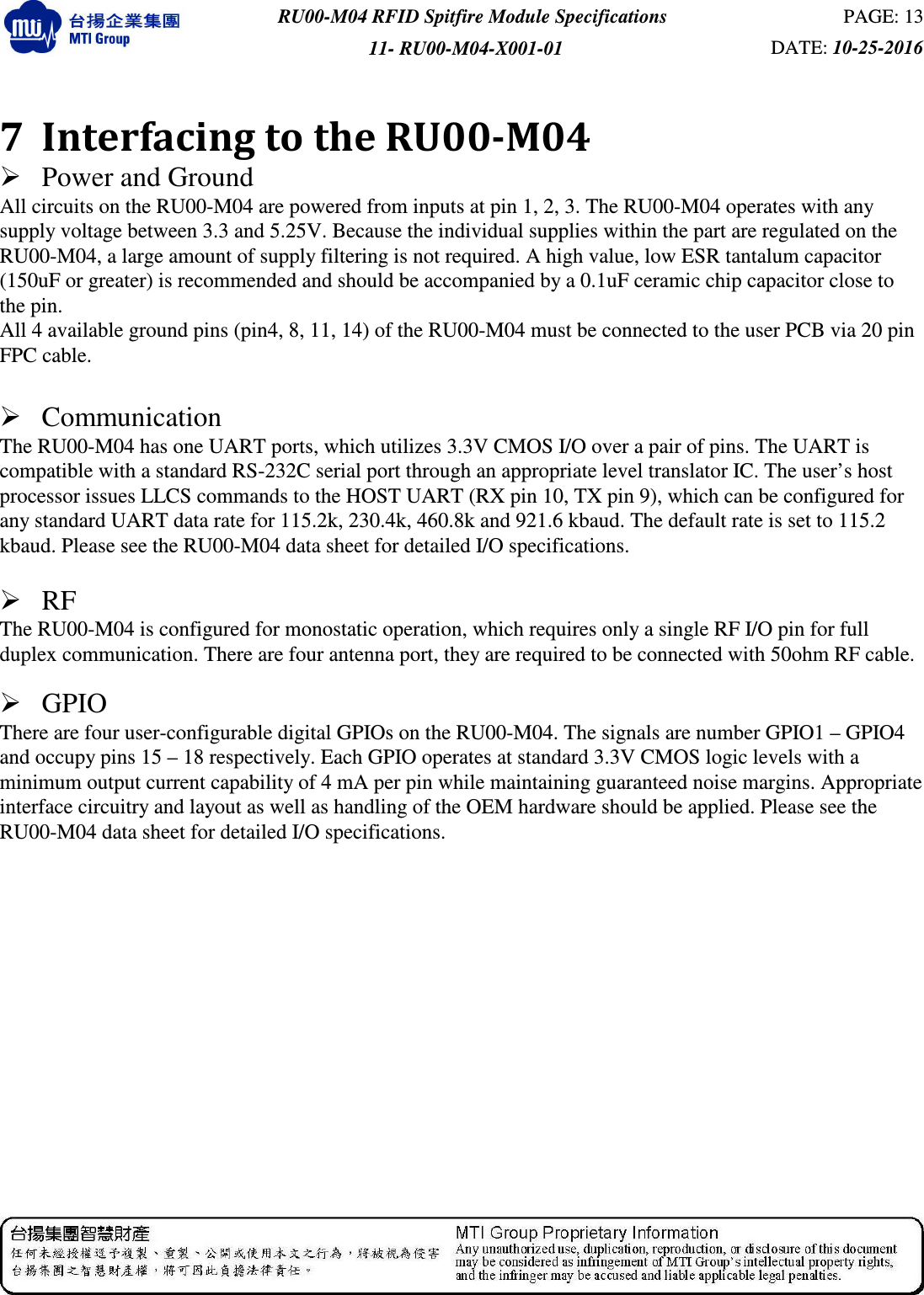  RU00-M04 RFID Spitfire Module Specifications  PAGE: 13 11- RU00-M04-X001-01  DATE: 10-25-2016    7 Interfacing to the RU00-M04    Power and Ground   All circuits on the RU00-M04 are powered from inputs at pin 1, 2, 3. The RU00-M04 operates with any supply voltage between 3.3 and 5.25V. Because the individual supplies within the part are regulated on the RU00-M04, a large amount of supply filtering is not required. A high value, low ESR tantalum capacitor (150uF or greater) is recommended and should be accompanied by a 0.1uF ceramic chip capacitor close to the pin.   All 4 available ground pins (pin4, 8, 11, 14) of the RU00-M04 must be connected to the user PCB via 20 pin FPC cable.     Communication   The RU00-M04 has one UART ports, which utilizes 3.3V CMOS I/O over a pair of pins. The UART is compatible with a standard RS-232C serial port through an appropriate level translator IC. The user’s host processor issues LLCS commands to the HOST UART (RX pin 10, TX pin 9), which can be configured for any standard UART data rate for 115.2k, 230.4k, 460.8k and 921.6 kbaud. The default rate is set to 115.2 kbaud. Please see the RU00-M04 data sheet for detailed I/O specifications.   RF   The RU00-M04 is configured for monostatic operation, which requires only a single RF I/O pin for full duplex communication. There are four antenna port, they are required to be connected with 50ohm RF cable.     GPIO   There are four user-configurable digital GPIOs on the RU00-M04. The signals are number GPIO1 – GPIO4 and occupy pins 15 – 18 respectively. Each GPIO operates at standard 3.3V CMOS logic levels with a minimum output current capability of 4 mA per pin while maintaining guaranteed noise margins. Appropriate interface circuitry and layout as well as handling of the OEM hardware should be applied. Please see the RU00-M04 data sheet for detailed I/O specifications.   