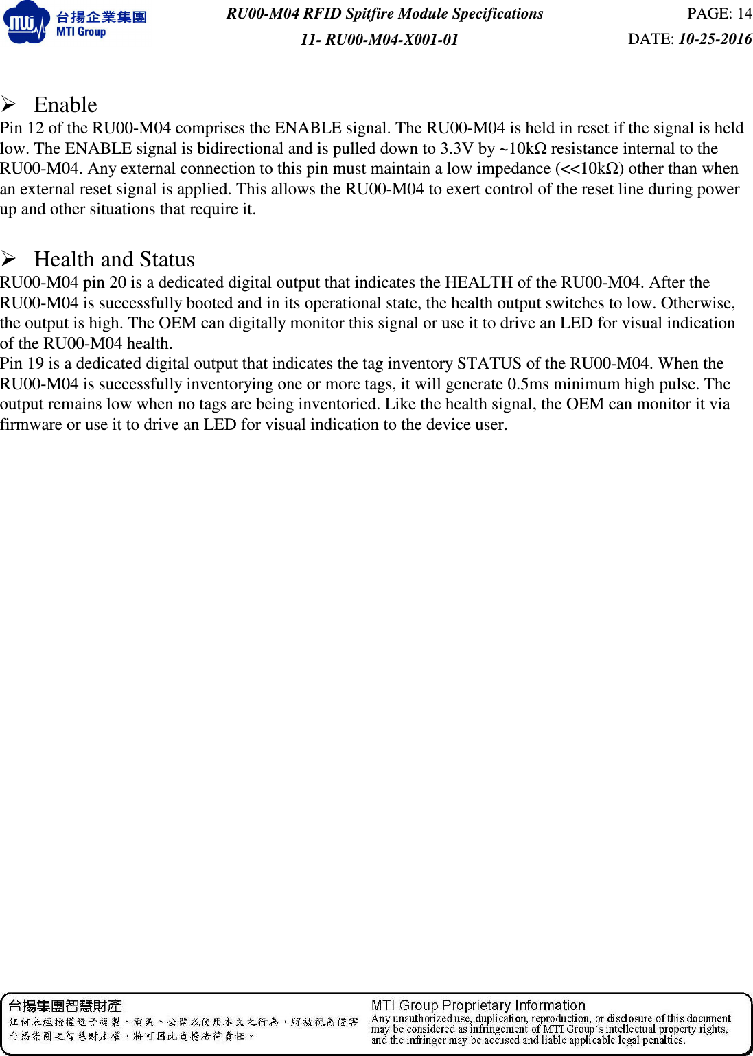  RU00-M04 RFID Spitfire Module Specifications  PAGE: 14 11- RU00-M04-X001-01  DATE: 10-25-2016     Enable Pin 12 of the RU00-M04 comprises the ENABLE signal. The RU00-M04 is held in reset if the signal is held low. The ENABLE signal is bidirectional and is pulled down to 3.3V by ~10kΩ resistance internal to the RU00-M04. Any external connection to this pin must maintain a low impedance (&lt;&lt;10kΩ) other than when an external reset signal is applied. This allows the RU00-M04 to exert control of the reset line during power up and other situations that require it.   Health and Status   RU00-M04 pin 20 is a dedicated digital output that indicates the HEALTH of the RU00-M04. After the RU00-M04 is successfully booted and in its operational state, the health output switches to low. Otherwise, the output is high. The OEM can digitally monitor this signal or use it to drive an LED for visual indication of the RU00-M04 health.   Pin 19 is a dedicated digital output that indicates the tag inventory STATUS of the RU00-M04. When the RU00-M04 is successfully inventorying one or more tags, it will generate 0.5ms minimum high pulse. The output remains low when no tags are being inventoried. Like the health signal, the OEM can monitor it via firmware or use it to drive an LED for visual indication to the device user.    