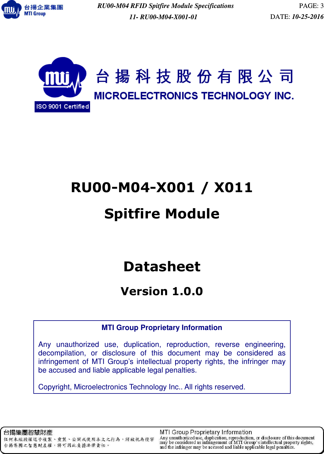  RU00-M04 RFID Spitfire Module Specifications  PAGE: 3 11- RU00-M04-X001-01  DATE: 10-25-2016             RU00-M04-X001 / X011   Spitfire Module  Datasheet Version 1.0.0               MTI Group Proprietary Information  Any  unauthorized  use,  duplication,  reproduction,  reverse  engineering, decompilation,  or  disclosure  of  this  document  may  be  considered  as infringement  of  MTI  Group’s  intellectual  property  rights,  the  infringer  may be accused and liable applicable legal penalties.  Copyright, Microelectronics Technology Inc.. All rights reserved. 