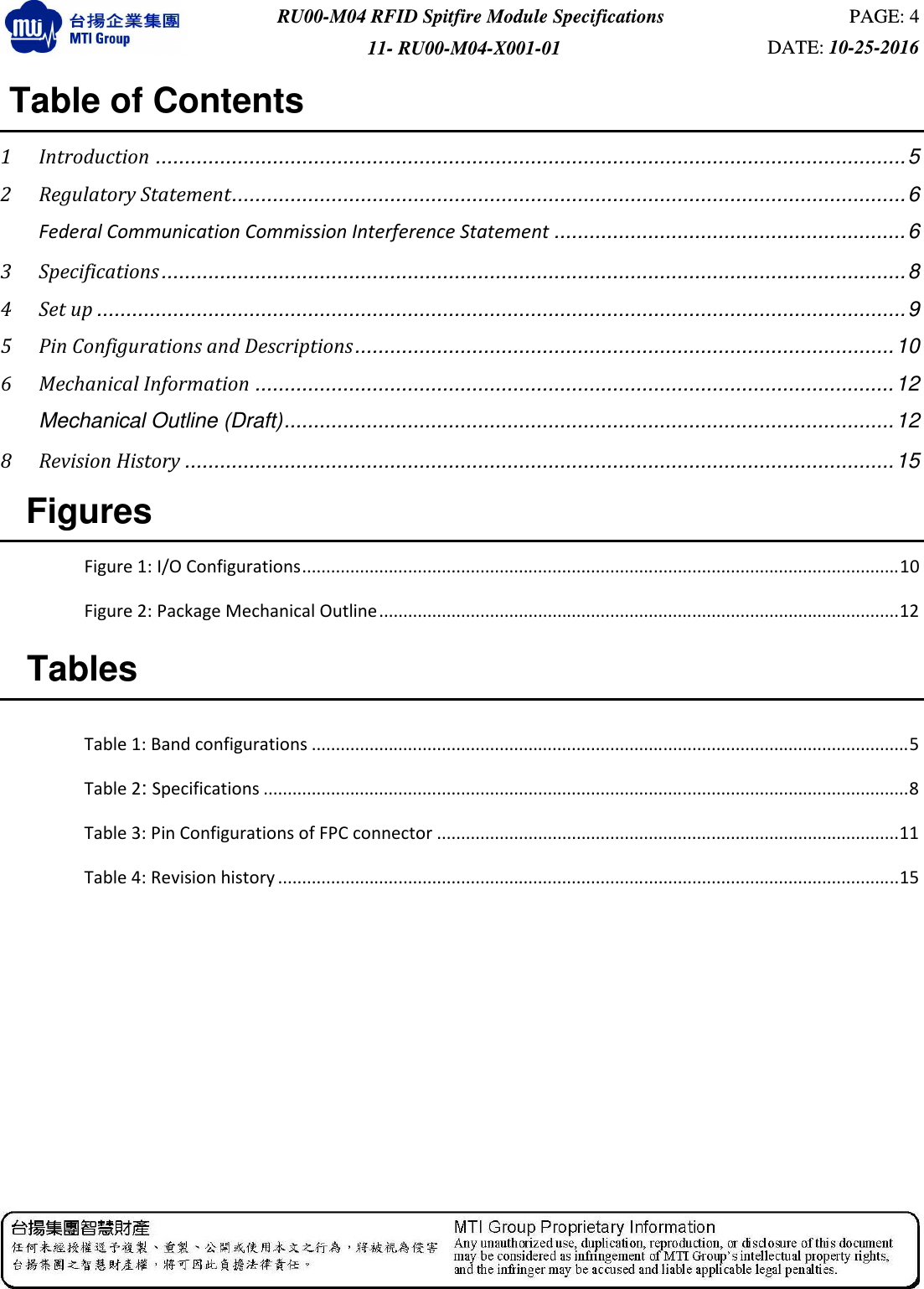  RU00-M04 RFID Spitfire Module Specifications  PAGE: 4 11- RU00-M04-X001-01  DATE: 10-25-2016   Table of Contents  1 Introduction ................................................................................................................................ 5 2 Regulatory Statement................................................................................................................... 6  Federal Communication Commission Interference Statement ............................................................ 6 3 Specifications ............................................................................................................................... 8 4 Set up .......................................................................................................................................... 9 5 Pin Configurations and Descriptions ............................................................................................ 10 6 Mechanical Information ............................................................................................................. 12  Mechanical Outline (Draft) ........................................................................................................ 12 8 Revision History ......................................................................................................................... 15   Figures  Figure 1: I/O Configurations ............................................................................................................................ 10 Figure 2: Package Mechanical Outline ............................................................................................................ 12   Tables  Table 1: Band configurations ............................................................................................................................ 5 Table 2: Specifications ...................................................................................................................................... 8 Table 3: Pin Configurations of FPC connector ................................................................................................ 11 Table 4: Revision history ................................................................................................................................. 15      