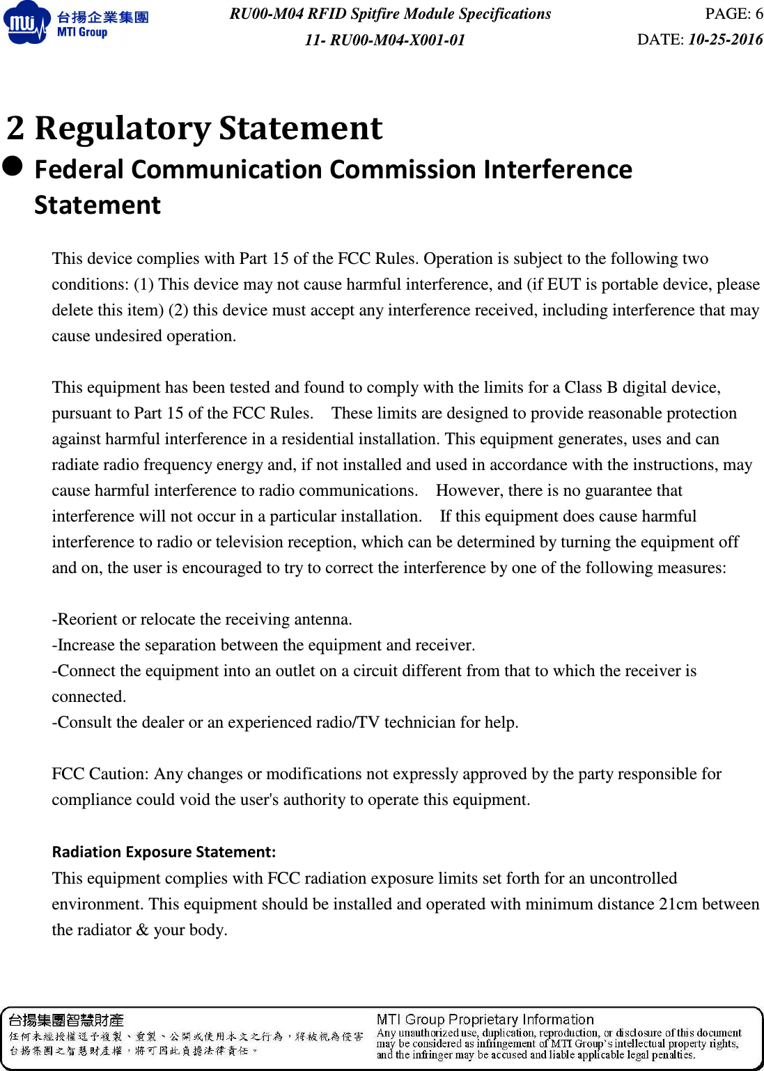  RU00-M04 RFID Spitfire Module Specifications  PAGE: 6 11- RU00-M04-X001-01  DATE: 10-25-2016    2 Regulatory Statement  Federal Communication Commission Interference Statement  This device complies with Part 15 of the FCC Rules. Operation is subject to the following two conditions: (1) This device may not cause harmful interference, and (if EUT is portable device, please delete this item) (2) this device must accept any interference received, including interference that may cause undesired operation.  This equipment has been tested and found to comply with the limits for a Class B digital device, pursuant to Part 15 of the FCC Rules.    These limits are designed to provide reasonable protection against harmful interference in a residential installation. This equipment generates, uses and can radiate radio frequency energy and, if not installed and used in accordance with the instructions, may cause harmful interference to radio communications.    However, there is no guarantee that interference will not occur in a particular installation.    If this equipment does cause harmful interference to radio or television reception, which can be determined by turning the equipment off and on, the user is encouraged to try to correct the interference by one of the following measures:  -Reorient or relocate the receiving antenna. -Increase the separation between the equipment and receiver. -Connect the equipment into an outlet on a circuit different from that to which the receiver is connected. -Consult the dealer or an experienced radio/TV technician for help.  FCC Caution: Any changes or modifications not expressly approved by the party responsible for compliance could void the user&apos;s authority to operate this equipment.  Radiation Exposure Statement: This equipment complies with FCC radiation exposure limits set forth for an uncontrolled environment. This equipment should be installed and operated with minimum distance 21cm between the radiator &amp; your body. 