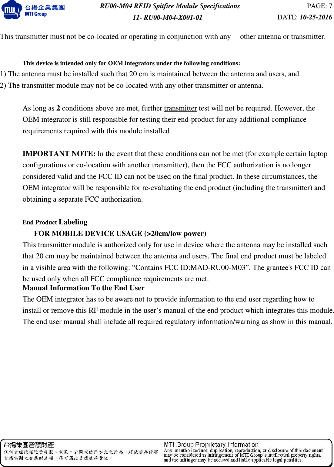  RU00-M04 RFID Spitfire Module Specifications  PAGE: 7 11- RU00-M04-X001-01  DATE: 10-25-2016   This transmitter must not be co-located or operating in conjunction with any     other antenna or transmitter.  This device is intended only for OEM integrators under the following conditions: 1) The antenna must be installed such that 20 cm is maintained between the antenna and users, and    2) The transmitter module may not be co-located with any other transmitter or antenna.  As long as 2 conditions above are met, further transmitter test will not be required. However, the OEM integrator is still responsible for testing their end-product for any additional compliance requirements required with this module installed  IMPORTANT NOTE: In the event that these conditions can not be met (for example certain laptop configurations or co-location with another transmitter), then the FCC authorization is no longer considered valid and the FCC ID can not be used on the final product. In these circumstances, the OEM integrator will be responsible for re-evaluating the end product (including the transmitter) and obtaining a separate FCC authorization.  End Product Labeling                    FOR MOBILE DEVICE USAGE (&gt;20cm/low power) This transmitter module is authorized only for use in device where the antenna may be installed such that 20 cm may be maintained between the antenna and users. The final end product must be labeled in a visible area with the following: “Contains FCC ID:MAD-RU00-M03”. The grantee&apos;s FCC ID can be used only when all FCC compliance requirements are met. Manual Information To the End User The OEM integrator has to be aware not to provide information to the end user regarding how to install or remove this RF module in the user’s manual of the end product which integrates this module. The end user manual shall include all required regulatory information/warning as show in this manual. 