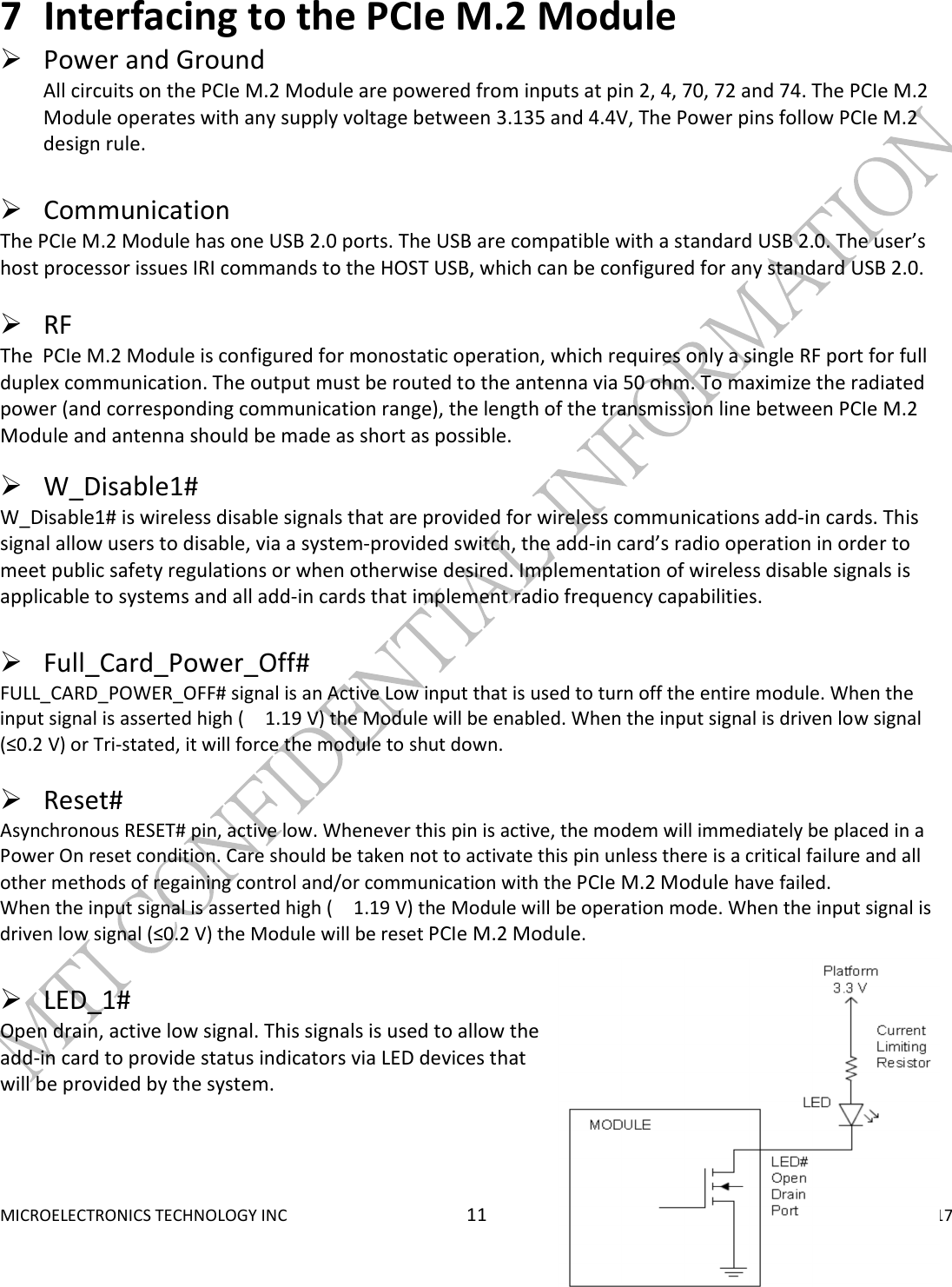  MICROELECTRONICS TECHNOLOGY INC  11  September 15, 2017 7 Interfacing to the PCIe M.2 Module   Power and Ground All circuits on the PCIe M.2 Module are powered from inputs at pin 2, 4, 70, 72 and 74. The PCIe M.2 Module operates with any supply voltage between 3.135 and 4.4V, The Power pins follow PCIe M.2 design rule.    Communication  The PCIe M.2 Module has one USB 2.0 ports. The USB are compatible with a standard USB 2.0. The user’s host processor issues IRI commands to the HOST USB, which can be configured for any standard USB 2.0.    RF  The  PCIe M.2 Module is configured for monostatic operation, which requires only a single RF port for full duplex communication. The output must be routed to the antenna via 50 ohm. To maximize the radiated power (and corresponding communication range), the length of the transmission line between PCIe M.2 Module and antenna should be made as short as possible.    W_Disable1# W_Disable1# is wireless disable signals that are provided for wireless communications add-in cards. This signal allow users to disable, via a system-provided switch, the add-in card’s radio operation in order to meet public safety regulations or when otherwise desired. Implementation of wireless disable signals is applicable to systems and all add-in cards that implement radio frequency capabilities.   Full_Card_Power_Off#   FULL_CARD_POWER_OFF# signal is an Active Low input that is used to turn off the entire module. When the input signal is asserted high ( 1.19 V) the Module will be enabled. When the input signal is driven low signal (≤0.2 V) or Tri-stated, it will force the module to shut down.   Reset#   Asynchronous RESET# pin, active low. Whenever this pin is active, the modem will immediately be placed in a Power On reset condition. Care should be taken not to activate this pin unless there is a critical failure and all other methods of regaining control and/or communication with the PCIe M.2 Module have failed. When the input signal is asserted high ( 1.19 V) the Module will be operation mode. When the input signal is driven low signal (≤0.2 V) the Module will be reset PCIe M.2 Module.   LED_1# Open drain, active low signal. This signals is used to allow the add-in card to provide status indicators via LED devices that will be provided by the system.   