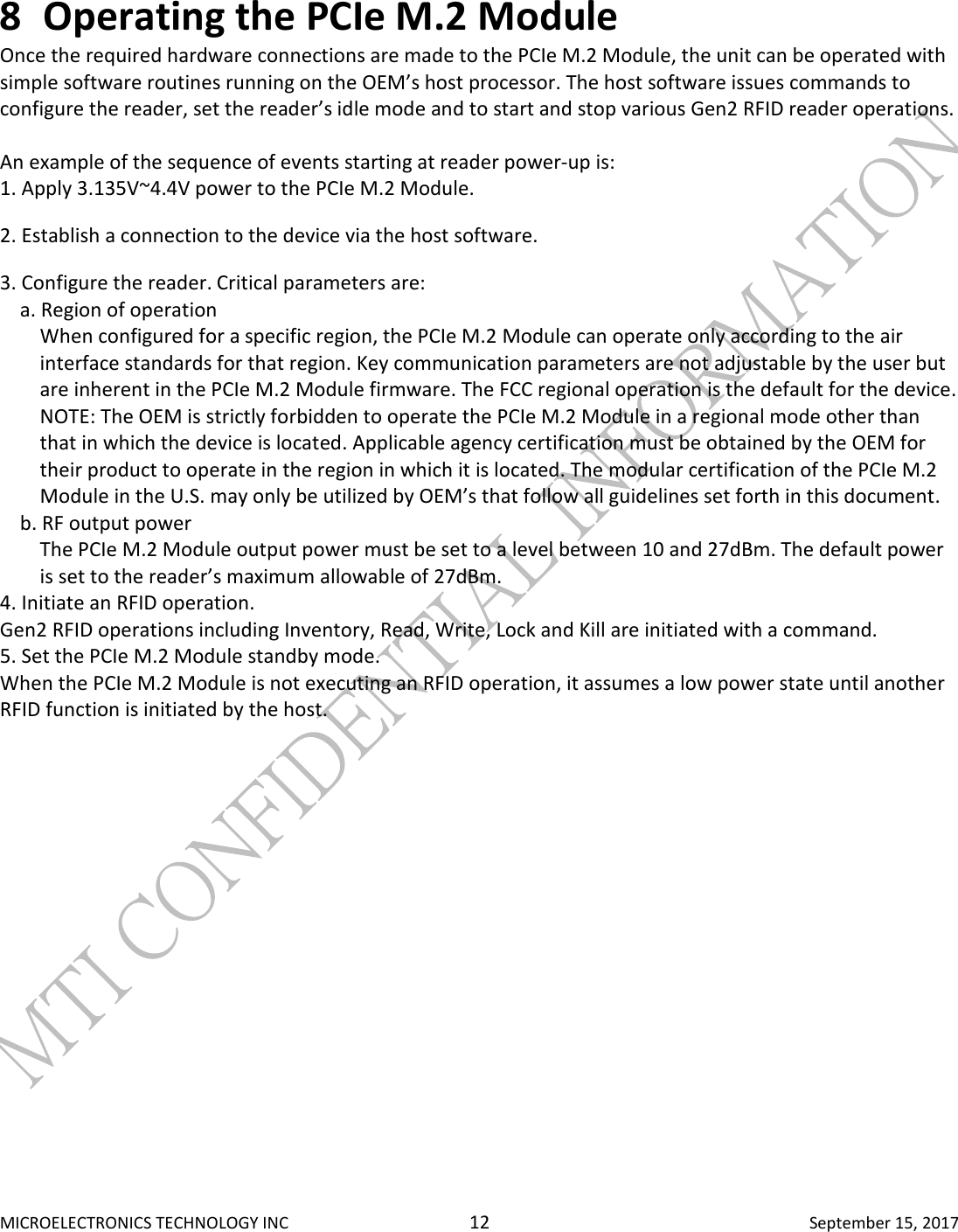  MICROELECTRONICS TECHNOLOGY INC  12  September 15, 2017 8 Operating the PCIe M.2 Module  Once the required hardware connections are made to the PCIe M.2 Module, the unit can be operated with simple software routines running on the OEM’s host processor. The host software issues commands to configure the reader, set the reader’s idle mode and to start and stop various Gen2 RFID reader operations.   An example of the sequence of events starting at reader power-up is:  1. Apply 3.135V~4.4V power to the PCIe M.2 Module.  2. Establish a connection to the device via the host software.  3. Configure the reader. Critical parameters are:  a. Region of operation  When configured for a specific region, the PCIe M.2 Module can operate only according to the air interface standards for that region. Key communication parameters are not adjustable by the user but are inherent in the PCIe M.2 Module firmware. The FCC regional operation is the default for the device.  NOTE: The OEM is strictly forbidden to operate the PCIe M.2 Module in a regional mode other than that in which the device is located. Applicable agency certification must be obtained by the OEM for their product to operate in the region in which it is located. The modular certification of the PCIe M.2 Module in the U.S. may only be utilized by OEM’s that follow all guidelines set forth in this document.  b. RF output power  The PCIe M.2 Module output power must be set to a level between 10 and 27dBm. The default power is set to the reader’s maximum allowable of 27dBm.  4. Initiate an RFID operation.  Gen2 RFID operations including Inventory, Read, Write, Lock and Kill are initiated with a command. 5. Set the PCIe M.2 Module standby mode.  When the PCIe M.2 Module is not executing an RFID operation, it assumes a low power state until another RFID function is initiated by the host.     