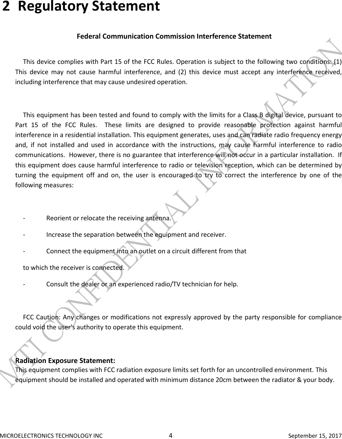  MICROELECTRONICS TECHNOLOGY INC  4  September 15, 2017 2 Regulatory Statement  Federal Communication Commission Interference Statement    This device complies with Part 15 of the FCC Rules. Operation is subject to the following two conditions: (1) This  device  may  not  cause  harmful  interference,  and  (2)  this  device  must  accept  any  interference  received, including interference that may cause undesired operation.    This equipment has been tested and found to comply with the limits for a Class B digital device, pursuant to Part  15  of  the  FCC  Rules.    These  limits  are  designed  to  provide  reasonable  protection  against  harmful interference in a residential installation. This equipment generates, uses and can radiate radio frequency energy and,  if  not  installed  and  used  in  accordance  with  the  instructions,  may  cause  harmful  interference  to  radio communications.  However, there is no guarantee that interference will not occur in a particular installation.  If this equipment does cause harmful interference to radio or television reception, which can be determined by turning  the  equipment  off  and  on,  the  user  is  encouraged  to  try  to  correct  the  interference  by  one  of  the following measures:    -  Reorient or relocate the receiving antenna.  -  Increase the separation between the equipment and receiver.  -  Connect the equipment into an outlet on a circuit different from that  to which the receiver is connected.  -  Consult the dealer or an experienced radio/TV technician for help.    FCC Caution: Any changes or modifications not expressly approved by the party responsible for compliance could void the user&apos;s authority to operate this equipment.  Radiation Exposure Statement: This equipment complies with FCC radiation exposure limits set forth for an uncontrolled environment. This equipment should be installed and operated with minimum distance 20cm between the radiator &amp; your body.   