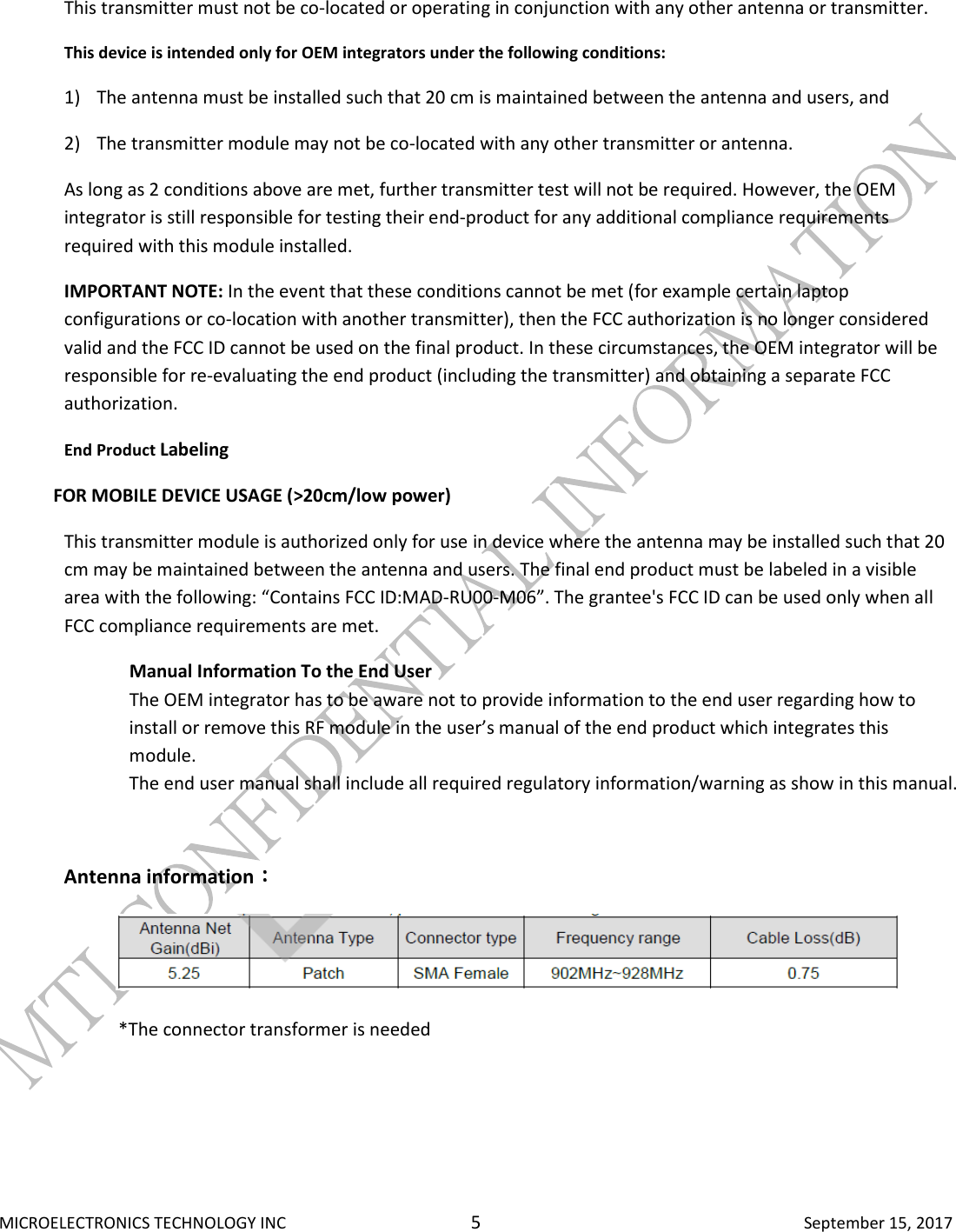  MICROELECTRONICS TECHNOLOGY INC  5  September 15, 2017 This transmitter must not be co-located or operating in conjunction with any other antenna or transmitter. This device is intended only for OEM integrators under the following conditions: 1) The antenna must be installed such that 20 cm is maintained between the antenna and users, and 2) The transmitter module may not be co-located with any other transmitter or antenna. As long as 2 conditions above are met, further transmitter test will not be required. However, the OEM integrator is still responsible for testing their end-product for any additional compliance requirements required with this module installed. IMPORTANT NOTE: In the event that these conditions cannot be met (for example certain laptop configurations or co-location with another transmitter), then the FCC authorization is no longer considered valid and the FCC ID cannot be used on the final product. In these circumstances, the OEM integrator will be responsible for re-evaluating the end product (including the transmitter) and obtaining a separate FCC authorization. End Product Labeling              FOR MOBILE DEVICE USAGE (&gt;20cm/low power) This transmitter module is authorized only for use in device where the antenna may be installed such that 20 cm may be maintained between the antenna and users. The final end product must be labeled in a visible area with the following: “Contains FCC ID:MAD-RU00-M06”. The grantee&apos;s FCC ID can be used only when all FCC compliance requirements are met. Manual Information To the End User The OEM integrator has to be aware not to provide information to the end user regarding how to install or remove this RF module in the user’s manual of the end product which integrates this module. The end user manual shall include all required regulatory information/warning as show in this manual.  Antenna information：：：：              *The connector transformer is needed   