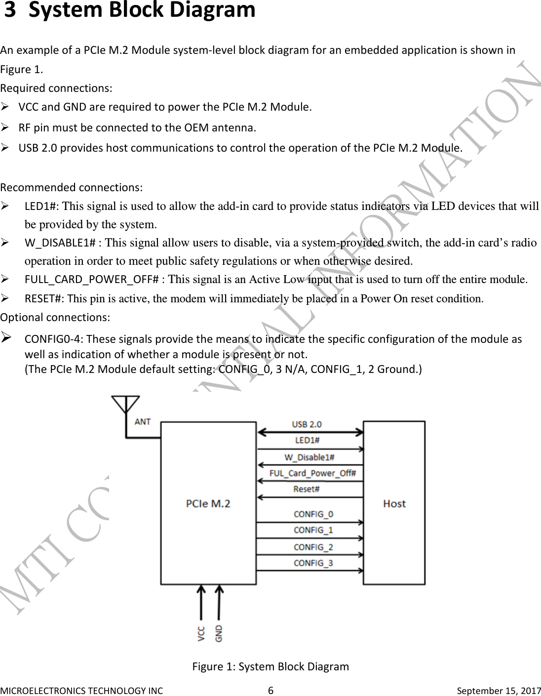  MICROELECTRONICS TECHNOLOGY INC  6  September 15, 2017 3 System Block Diagram  An example of a PCIe M.2 Module system-level block diagram for an embedded application is shown in Figure 1.  Required connections:   VCC and GND are required to power the PCIe M.2 Module.   RF pin must be connected to the OEM antenna.   USB 2.0 provides host communications to control the operation of the PCIe M.2 Module.   Recommended connections:   LED1#: This signal is used to allow the add-in card to provide status indicators via LED devices that will be provided by the system.  W_DISABLE1# : This signal allow users to disable, via a system-provided switch, the add-in card’s radio operation in order to meet public safety regulations or when otherwise desired.     FULL_CARD_POWER_OFF# : This signal is an Active Low input that is used to turn off the entire module.   RESET#: This pin is active, the modem will immediately be placed in a Power On reset condition.  Optional connections:   CONFIG0-4: These signals provide the means to indicate the specific configuration of the module as well as indication of whether a module is present or not.  (The PCIe M.2 Module default setting: CONFIG_0, 3 N/A, CONFIG_1, 2 Ground.)   Figure 1: System Block Diagram 