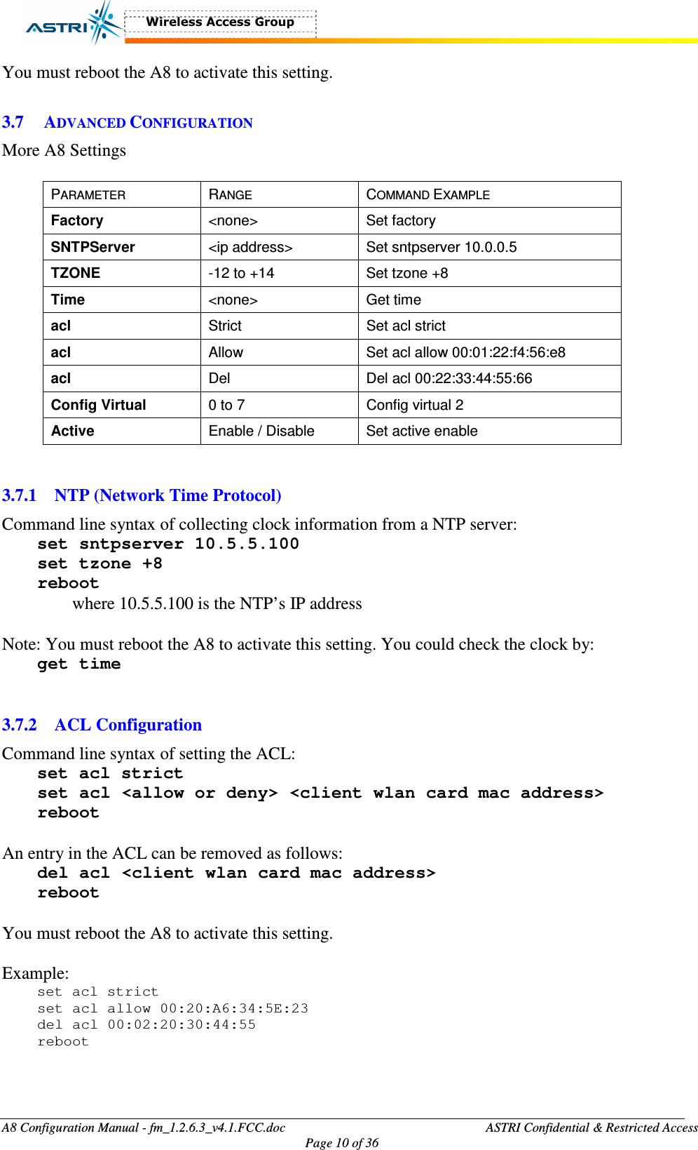  A8 Configuration Manual - fm_1.2.6.3_v4.1.FCC.doc              ASTRI Confidential &amp; Restricted Access Page 10 of 36  You must reboot the A8 to activate this setting.      3.7 ADVANCED CONFIGURATION More A8 Settings  PARAMETER  RANGE  COMMAND EXAMPLE Factory    &lt;none&gt;  Set factory SNTPServer  &lt;ip address&gt;  Set sntpserver 10.0.0.5 TZONE  -12 to +14  Set tzone +8 Time  &lt;none&gt;  Get time acl    Strict  Set acl strict acl  Allow  Set acl allow 00:01:22:f4:56:e8 acl  Del  Del acl 00:22:33:44:55:66 Config Virtual  0 to 7  Config virtual 2 Active  Enable / Disable  Set active enable   3.7.1 NTP (Network Time Protocol) Command line syntax of collecting clock information from a NTP server:   set sntpserver 10.5.5.100 set tzone +8 reboot where 10.5.5.100 is the NTP’s IP address  Note: You must reboot the A8 to activate this setting. You could check the clock by: get time   3.7.2 ACL Configuration Command line syntax of setting the ACL: set acl strict set acl &lt;allow or deny&gt; &lt;client wlan card mac address&gt; reboot  An entry in the ACL can be removed as follows: del acl &lt;client wlan card mac address&gt; reboot  You must reboot the A8 to activate this setting.    Example: set acl strict set acl allow 00:20:A6:34:5E:23 del acl 00:02:20:30:44:55 reboot   