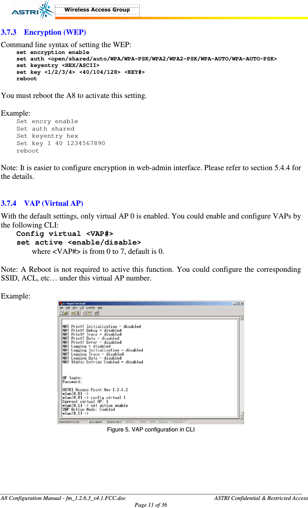  A8 Configuration Manual - fm_1.2.6.3_v4.1.FCC.doc              ASTRI Confidential &amp; Restricted Access Page 11 of 36  3.7.3 Encryption (WEP) Command line syntax of setting the WEP: set encryption enable set auth &lt;open/shared/auto/WPA/WPA-PSK/WPA2/WPA2-PSK/WPA-AUTO/WPA-AUTO-PSK&gt; set keyentry &lt;HEX/ASCII&gt; set key &lt;1/2/3/4&gt; &lt;40/104/128&gt; &lt;KEY#&gt; reboot  You must reboot the A8 to activate this setting.    Example: Set encry enable Set auth shared Set keyentry hex Set key 1 40 1234567890 reboot  Note: It is easier to configure encryption in web-admin interface. Please refer to section 5.4.4 for the details.     3.7.4 VAP (Virtual AP) With the default settings, only virtual AP 0 is enabled. You could enable and configure VAPs by the following CLI:   Config virtual &lt;VAP#&gt; set active &lt;enable/disable&gt; where &lt;VAP#&gt; is from 0 to 7, default is 0.    Note: A Reboot is not required to active this function. You could configure the corresponding SSID, ACL, etc… under this virtual AP number.    Example:  Figure 5. VAP configuration in CLI    