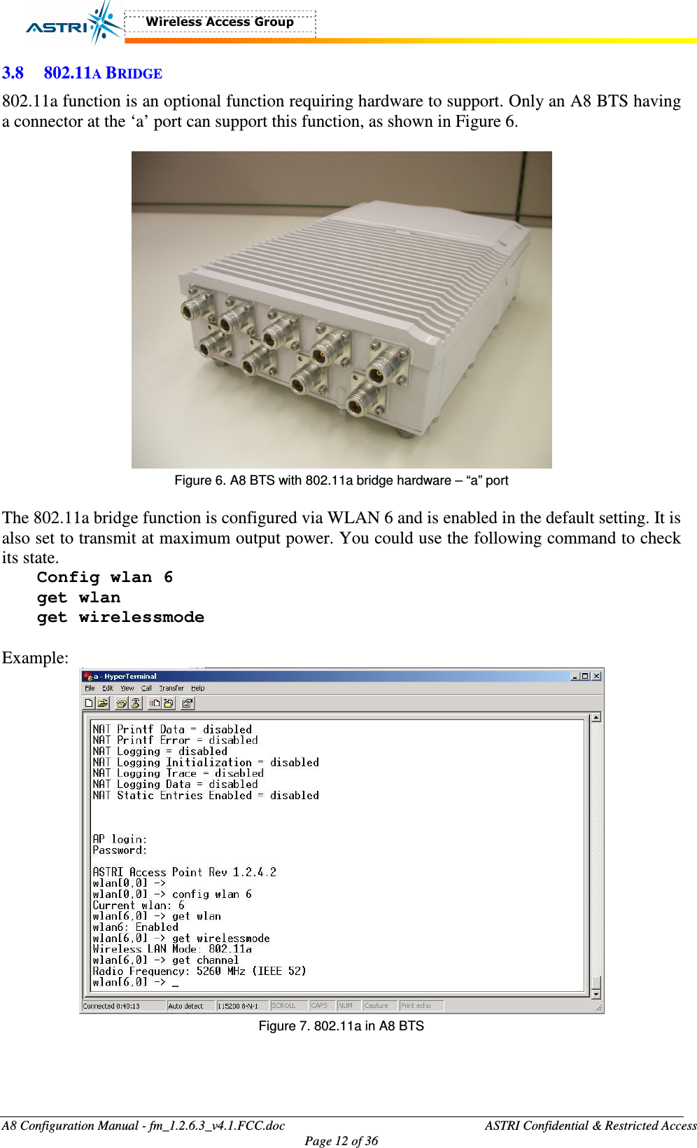  A8 Configuration Manual - fm_1.2.6.3_v4.1.FCC.doc              ASTRI Confidential &amp; Restricted Access Page 12 of 36  3.8 802.11A BRIDGE 802.11a function is an optional function requiring hardware to support. Only an A8 BTS having a connector at the ‘a’ port can support this function, as shown in Figure 6.     Figure 6. A8 BTS with 802.11a bridge hardware – “a” port    The 802.11a bridge function is configured via WLAN 6 and is enabled in the default setting. It is also set to transmit at maximum output power. You could use the following command to check its state.   Config wlan 6 get wlan get wirelessmode  Example:  Figure 7. 802.11a in A8 BTS    