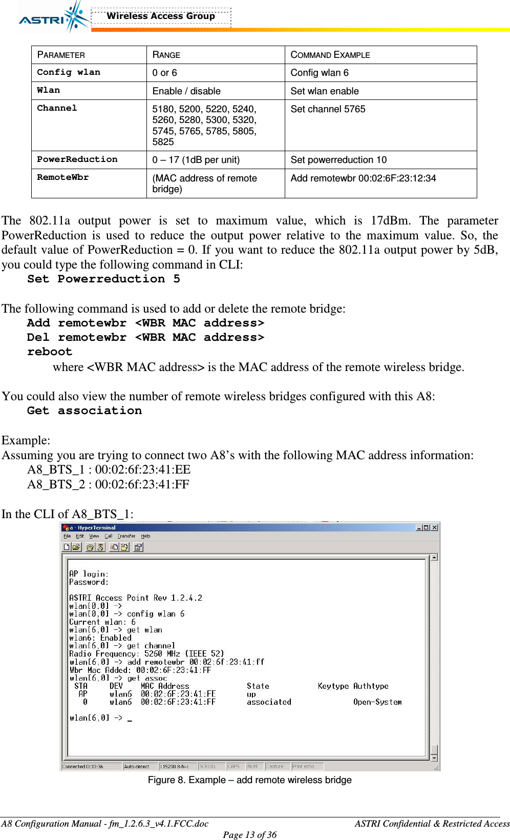  A8 Configuration Manual - fm_1.2.6.3_v4.1.FCC.doc              ASTRI Confidential &amp; Restricted Access Page 13 of 36  PARAMETER  RANGE  COMMAND EXAMPLE Config wlan  0 or 6  Config wlan 6 Wlan  Enable / disable  Set wlan enable Channel  5180, 5200, 5220, 5240, 5260, 5280, 5300, 5320, 5745, 5765, 5785, 5805, 5825 Set channel 5765 PowerReduction  0 – 17 (1dB per unit)  Set powerreduction 10 RemoteWbr  (MAC address of remote bridge) Add remotewbr 00:02:6F:23:12:34  The  802.11a  output  power  is  set  to  maximum  value,  which  is  17dBm.  The  parameter PowerReduction  is  used  to  reduce  the  output  power  relative  to  the  maximum  value.  So,  the default value of PowerReduction = 0. If you want to reduce the 802.11a output power by 5dB, you could type the following command in CLI: Set Powerreduction 5  The following command is used to add or delete the remote bridge: Add remotewbr &lt;WBR MAC address&gt; Del remotewbr &lt;WBR MAC address&gt; reboot where &lt;WBR MAC address&gt; is the MAC address of the remote wireless bridge.  You could also view the number of remote wireless bridges configured with this A8: Get association  Example: Assuming you are trying to connect two A8’s with the following MAC address information: A8_BTS_1 : 00:02:6f:23:41:EE A8_BTS_2 : 00:02:6f:23:41:FF  In the CLI of A8_BTS_1:  Figure 8. Example – add remote wireless bridge  