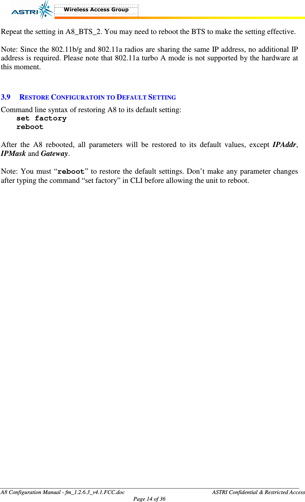  A8 Configuration Manual - fm_1.2.6.3_v4.1.FCC.doc              ASTRI Confidential &amp; Restricted Access Page 14 of 36  Repeat the setting in A8_BTS_2. You may need to reboot the BTS to make the setting effective.    Note: Since the 802.11b/g and 802.11a radios are sharing the same IP address, no additional IP address is required. Please note that 802.11a turbo A mode is not supported by the hardware at this moment.     3.9 RESTORE CONFIGURATOIN TO DEFAULT SETTING Command line syntax of restoring A8 to its default setting:   set factory reboot  After  the  A8  rebooted,  all  parameters  will  be  restored  to  its  default  values,  except  IPAddr, IPMask and Gateway.      Note: You must “reboot” to restore the default settings. Don’t make any parameter changes after typing the command “set factory” in CLI before allowing the unit to reboot.   