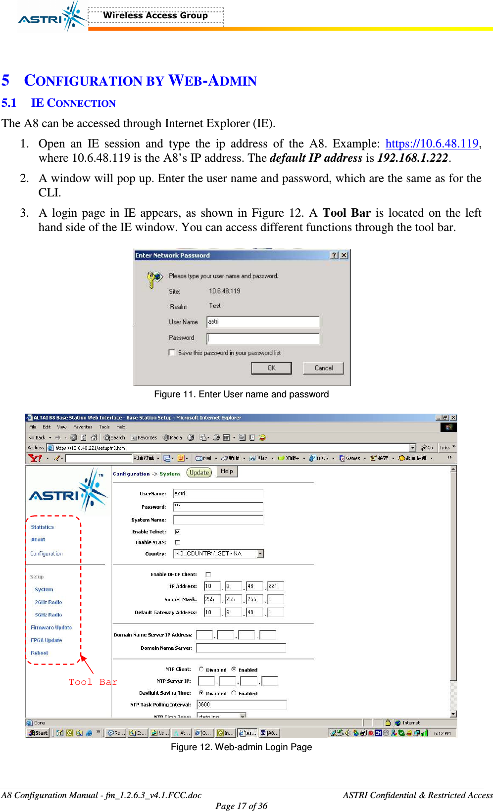  A8 Configuration Manual - fm_1.2.6.3_v4.1.FCC.doc              ASTRI Confidential &amp; Restricted Access Page 17 of 36   5 CONFIGURATION BY WEB-ADMIN 5.1 IE CONNECTION The A8 can be accessed through Internet Explorer (IE).   1. Open  an  IE  session  and  type  the  ip  address  of  the  A8.  Example:  https://10.6.48.119, where 10.6.48.119 is the A8’s IP address. The default IP address is 192.168.1.222.   2. A window will pop up. Enter the user name and password, which are the same as for the CLI.   3. A login page in IE appears, as shown in Figure 12. A Tool  Bar is located on the left hand side of the IE window. You can access different functions through the tool bar.   Figure 11. Enter User name and password   Tool Bar  Figure 12. Web-admin Login Page  