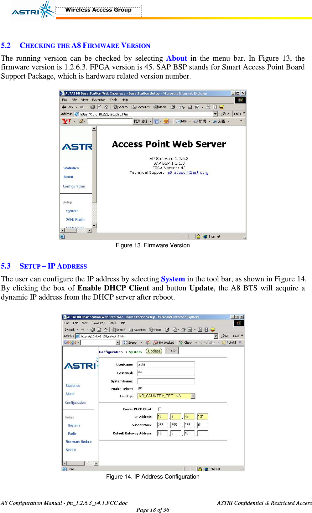  A8 Configuration Manual - fm_1.2.6.3_v4.1.FCC.doc              ASTRI Confidential &amp; Restricted Access Page 18 of 36   5.2 CHECKING THE A8 FIRMWARE VERSION The  running  version  can  be  checked  by  selecting  About  in  the  menu  bar.  In  Figure  13,  the firmware version is 1.2.6.3. FPGA version is 45. SAP BSP stands for Smart Access Point Board Support Package, which is hardware related version number.     Figure 13. Firmware Version  5.3 SETUP – IP ADDRESS The user can configure the IP address by selecting System in the tool bar, as shown in Figure 14. By clicking the box of Enable  DHCP  Client and button Update, the A8 BTS will acquire a dynamic IP address from the DHCP server after reboot.     Figure 14. IP Address Configuration  