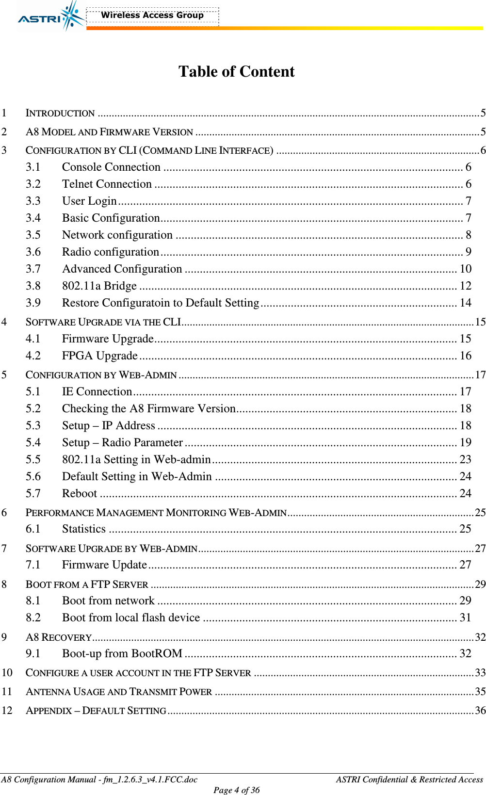  A8 Configuration Manual - fm_1.2.6.3_v4.1.FCC.doc              ASTRI Confidential &amp; Restricted Access Page 4 of 36   Table of Content  1 INTRODUCTION.........................................................................................................................................5 2 A8 MODEL AND FIRMWARE VERSION......................................................................................................5 3 CONFIGURATION BY CLI (COMMAND LINE INTERFACE) .........................................................................6 3.1  Console Connection ................................................................................................... 6 3.2  Telnet Connection ...................................................................................................... 6 3.3  User Login.................................................................................................................. 7 3.4  Basic Configuration.................................................................................................... 7 3.5  Network configuration ............................................................................................... 8 3.6  Radio configuration.................................................................................................... 9 3.7  Advanced Configuration .......................................................................................... 10 3.8  802.11a Bridge ......................................................................................................... 12 3.9  Restore Configuratoin to Default Setting................................................................. 14 4 SOFTWARE UPGRADE VIA THE CLI.........................................................................................................15 4.1  Firmware Upgrade.................................................................................................... 15 4.2  FPGA Upgrade......................................................................................................... 16 5 CONFIGURATION BY WEB-ADMIN..........................................................................................................17 5.1  IE Connection........................................................................................................... 17 5.2  Checking the A8 Firmware Version......................................................................... 18 5.3  Setup – IP Address ................................................................................................... 18 5.4  Setup – Radio Parameter.......................................................................................... 19 5.5  802.11a Setting in Web-admin................................................................................. 23 5.6  Default Setting in Web-Admin ................................................................................ 24 5.7  Reboot ...................................................................................................................... 24 6 PERFORMANCE MANAGEMENT MONITORING WEB-ADMIN...................................................................25 6.1  Statistics ................................................................................................................... 25 7 SOFTWARE UPGRADE BY WEB-ADMIN...................................................................................................27 7.1  Firmware Update...................................................................................................... 27 8 BOOT FROM A FTP SERVER....................................................................................................................29 8.1  Boot from network ................................................................................................... 29 8.2  Boot from local flash device .................................................................................... 31 9 A8 RECOVERY.........................................................................................................................................32 9.1  Boot-up from BootROM .......................................................................................... 32 10 CONFIGURE A USER ACCOUNT IN THE FTP SERVER...............................................................................33 11 ANTENNA USAGE AND TRANSMIT POWER.............................................................................................35 12 APPENDIX – DEFAULT SETTING..............................................................................................................36  