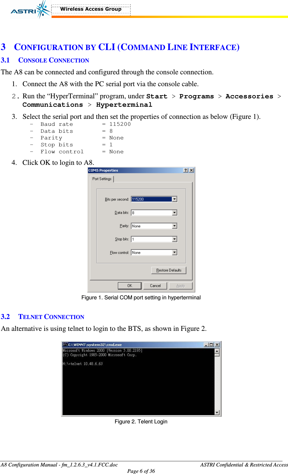  A8 Configuration Manual - fm_1.2.6.3_v4.1.FCC.doc              ASTRI Confidential &amp; Restricted Access Page 6 of 36   3 CONFIGURATION BY CLI (COMMAND LINE INTERFACE) 3.1 CONSOLE CONNECTION The A8 can be connected and configured through the console connection.   1. Connect the A8 with the PC serial port via the console cable.   2. Run the “HyperTerminal” program, under Start &gt; Programs &gt; Accessories &gt; Communications &gt; Hyperterminal 3. Select the serial port and then set the properties of connection as below (Figure 1). - Baud rate    = 115200 - Data bits    = 8 - Parity      = None  - Stop bits    = 1  - Flow control   = None  4. Click OK to login to A8.    Figure 1. Serial COM port setting in hyperterminal  3.2 TELNET CONNECTION An alternative is using telnet to login to the BTS, as shown in Figure 2.   Figure 2. Telent Login  