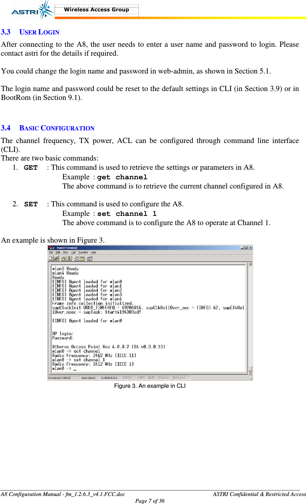  A8 Configuration Manual - fm_1.2.6.3_v4.1.FCC.doc              ASTRI Confidential &amp; Restricted Access Page 7 of 36  3.3 USER LOGIN After connecting to the A8, the user needs to enter a user name and password to login. Please contact astri for the details if required.  You could change the login name and password in web-admin, as shown in Section 5.1.  The login name and password could be reset to the default settings in CLI (in Section 3.9) or in BootRom (in Section 9.1).     3.4 BASIC CONFIGURATION The  channel  frequency,  TX  power,  ACL  can  be  configured  through  command  line  interface (CLI).   There are two basic commands:   1. GET  : This command is used to retrieve the settings or parameters in A8.   Example  : get channel   The above command is to retrieve the current channel configured in A8.  2. SET  : This command is used to configure the A8.   Example  : set channel 1   The above command is to configure the A8 to operate at Channel 1.    An example is shown in Figure 3.  Figure 3. An example in CLI  