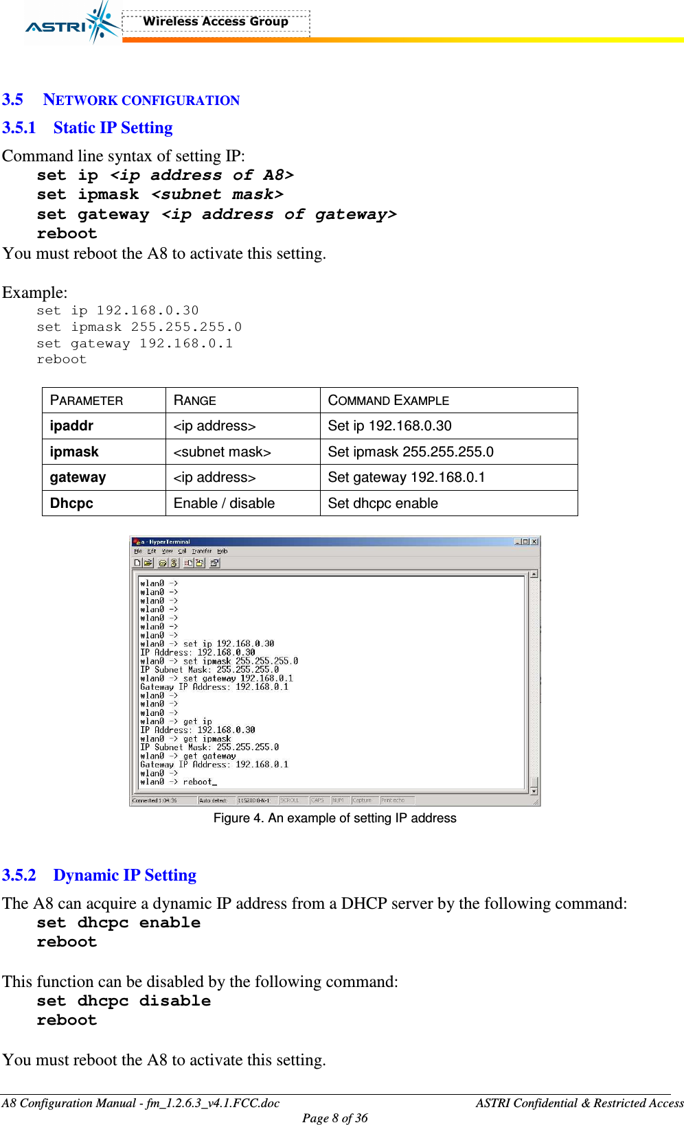  A8 Configuration Manual - fm_1.2.6.3_v4.1.FCC.doc              ASTRI Confidential &amp; Restricted Access Page 8 of 36   3.5 NETWORK CONFIGURATION 3.5.1 Static IP Setting Command line syntax of setting IP: set ip &lt;ip address of A8&gt; set ipmask &lt;subnet mask&gt; set gateway &lt;ip address of gateway&gt; reboot You must reboot the A8 to activate this setting.    Example: set ip 192.168.0.30 set ipmask 255.255.255.0 set gateway 192.168.0.1 reboot  PARAMETER  RANGE  COMMAND EXAMPLE ipaddr  &lt;ip address&gt;  Set ip 192.168.0.30 ipmask    &lt;subnet mask&gt;  Set ipmask 255.255.255.0 gateway  &lt;ip address&gt;  Set gateway 192.168.0.1 Dhcpc  Enable / disable  Set dhcpc enable   Figure 4. An example of setting IP address   3.5.2 Dynamic IP Setting The A8 can acquire a dynamic IP address from a DHCP server by the following command:   set dhcpc enable reboot  This function can be disabled by the following command: set dhcpc disable reboot  You must reboot the A8 to activate this setting.    