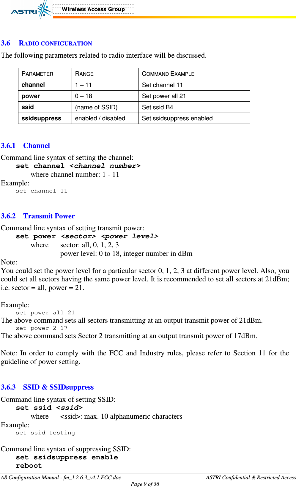  A8 Configuration Manual - fm_1.2.6.3_v4.1.FCC.doc              ASTRI Confidential &amp; Restricted Access Page 9 of 36   3.6 RADIO CONFIGURATION The following parameters related to radio interface will be discussed.  PARAMETER  RANGE  COMMAND EXAMPLE channel  1 – 11  Set channel 11 power  0 – 18  Set power all 21 ssid    (name of SSID)  Set ssid B4 ssidsuppress  enabled / disabled  Set ssidsuppress enabled   3.6.1 Channel Command line syntax of setting the channel: set channel &lt;channel number&gt; where channel number: 1 - 11 Example: set channel 11   3.6.2 Transmit Power Command line syntax of setting transmit power: set power &lt;sector&gt; &lt;power level&gt; where  sector: all, 0, 1, 2, 3 power level: 0 to 18, integer number in dBm    Note:   You could set the power level for a particular sector 0, 1, 2, 3 at different power level. Also, you could set all sectors having the same power level. It is recommended to set all sectors at 21dBm; i.e. sector = all, power = 21.  Example: set power all 21 The above command sets all sectors transmitting at an output transmit power of 21dBm. set power 2 17 The above command sets Sector 2 transmitting at an output transmit power of 17dBm.  Note: In order to comply with the  FCC and Industry rules, please refer to Section 11 for the guideline of power setting.   3.6.3 SSID &amp; SSIDsuppress Command line syntax of setting SSID: set ssid &lt;ssid&gt; where    &lt;ssid&gt;: max. 10 alphanumeric characters Example: set ssid testing  Command line syntax of suppressing SSID: set ssidsuppress enable reboot 