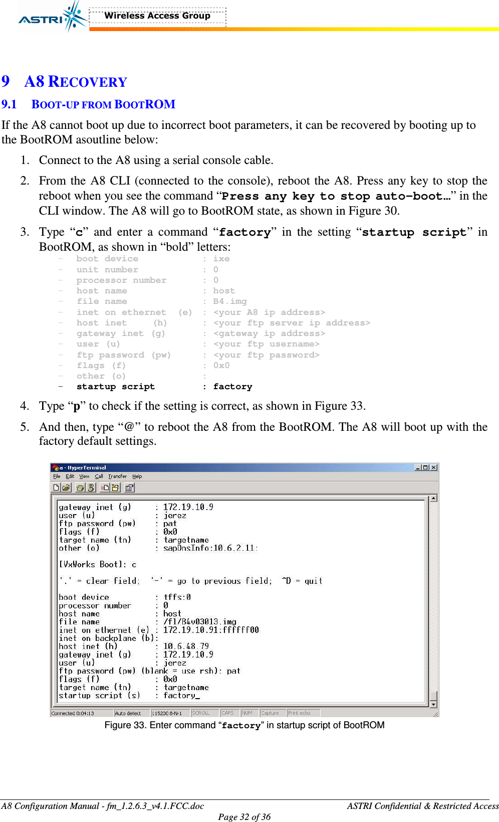  A8 Configuration Manual - fm_1.2.6.3_v4.1.FCC.doc              ASTRI Confidential &amp; Restricted Access Page 32 of 36   9 A8 RECOVERY 9.1 BOOT-UP FROM BOOTROM If the A8 cannot boot up due to incorrect boot parameters, it can be recovered by booting up to the BootROM asoutline below: 1. Connect to the A8 using a serial console cable.   2. From the A8 CLI (connected to the console), reboot the A8. Press any key to stop the reboot when you see the command “Press any key to stop auto-boot…” in the CLI window. The A8 will go to BootROM state, as shown in Figure 30. 3. Type  “c”  and  enter  a  command  “factory”  in  the  setting  “startup script”  in BootROM, as shown in “bold” letters:   - boot device      : ixe - unit number      : 0 - processor number    : 0 - host name      : host - file name      : B4.img - inet on ethernet  (e)  : &lt;your A8 ip address&gt; - host inet  (h)    : &lt;your ftp server ip address&gt; - gateway inet (g)    : &lt;gateway ip address&gt; - user (u)       : &lt;your ftp username&gt; - ftp password (pw)   : &lt;your ftp password&gt; - flags (f)      : 0x0 - other (o)      : - startup script    : factory 4. Type “p” to check if the setting is correct, as shown in Figure 33. 5. And then, type “@” to reboot the A8 from the BootROM. The A8 will boot up with the factory default settings.   Figure 33. Enter command “factory” in startup script of BootROM  