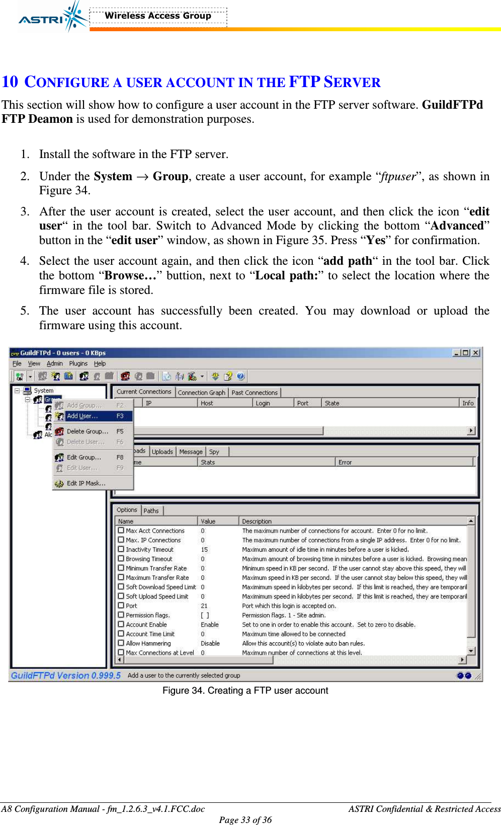  A8 Configuration Manual - fm_1.2.6.3_v4.1.FCC.doc              ASTRI Confidential &amp; Restricted Access Page 33 of 36   10 CONFIGURE A USER ACCOUNT IN THE FTP SERVER This section will show how to configure a user account in the FTP server software. GuildFTPd FTP Deamon is used for demonstration purposes.    1. Install the software in the FTP server. 2. Under the System → Group, create a user account, for example “ftpuser”, as shown in Figure 34.   3. After the user account is created, select the user account, and then click the icon “edit user“ in the tool  bar.  Switch to  Advanced  Mode by clicking the  bottom “Advanced” button in the “edit user” window, as shown in Figure 35. Press “Yes” for confirmation.   4. Select the user account again, and then click the icon “add path“ in the tool bar. Click the bottom “Browse…” buttion, next to “Local path:” to select the location where the firmware file is stored.   5. The  user  account  has  successfully  been  created.  You  may  download  or  upload  the firmware using this account.     Figure 34. Creating a FTP user account  