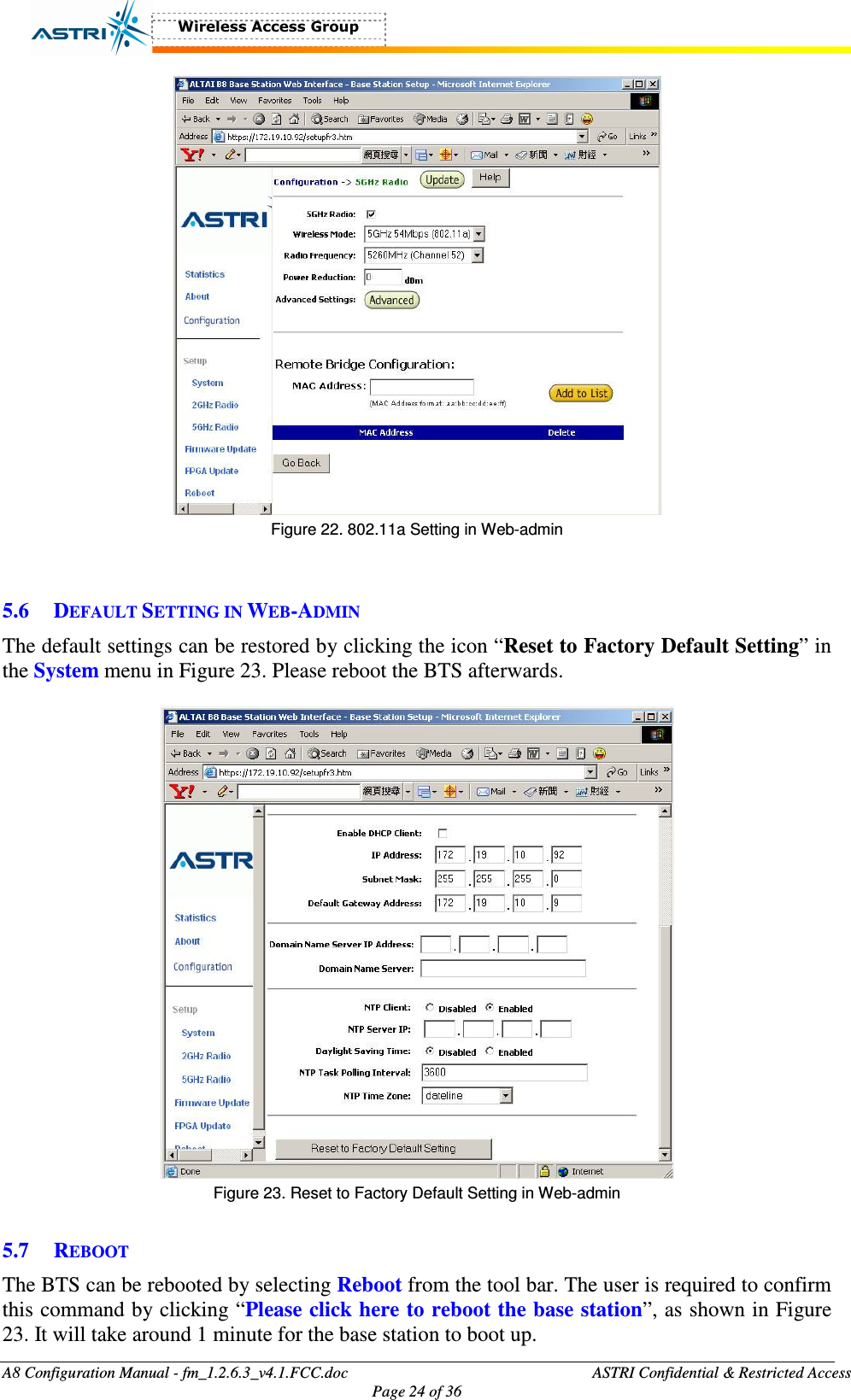  A8 Configuration Manual - fm_1.2.6.3_v4.1.FCC.doc              ASTRI Confidential &amp; Restricted Access Page 24 of 36   Figure 22. 802.11a Setting in Web-admin   5.6 DEFAULT SETTING IN WEB-ADMIN The default settings can be restored by clicking the icon “Reset to Factory Default Setting” in the System menu in Figure 23. Please reboot the BTS afterwards.   Figure 23. Reset to Factory Default Setting in Web-admin  5.7 REBOOT The BTS can be rebooted by selecting Reboot from the tool bar. The user is required to confirm this command by clicking “Please click here to reboot the base station”, as shown in Figure 23. It will take around 1 minute for the base station to boot up.   