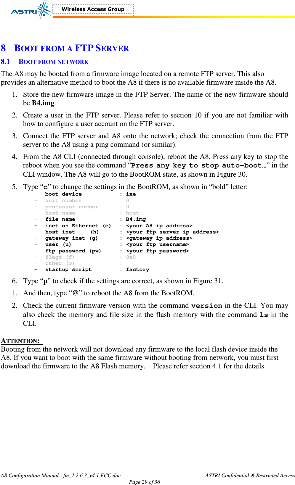  A8 Configuration Manual - fm_1.2.6.3_v4.1.FCC.doc              ASTRI Confidential &amp; Restricted Access Page 29 of 36   8 BOOT FROM A FTP SERVER 8.1 BOOT FROM NETWORK The A8 may be booted from a firmware image located on a remote FTP server. This also provides an alternative method to boot the A8 if there is no available firmware inside the A8.   1. Store the new firmware image in the FTP Server. The name of the new firmware should be B4.img. 2. Create a user in the FTP server. Please refer to section 10 if you are not familiar with how to configure a user account on the FTP server.     3. Connect the FTP server and A8 onto the network; check the connection from the FTP server to the A8 using a ping command (or similar).   4. From the A8 CLI (connected through console), reboot the A8. Press any key to stop the reboot when you see the command “Press any key to stop auto-boot…” in the CLI window. The A8 will go to the BootROM state, as shown in Figure 30. 5. Type “c” to change the settings in the BootROM, as shown in “bold” letter:   - boot device      : ixe - unit number      : 0 - processor number    : 0 - host name      : host - file name      : B4.img - inet on Ethernet (e)  : &lt;your A8 ip address&gt; - host inet  (h)    : &lt;your ftp server ip address&gt; - gateway inet (g)    : &lt;gateway ip address&gt; - user (u)       : &lt;your ftp username&gt; - ftp password (pw)   : &lt;your ftp password&gt; - flags (f)      : 0x0 - other (o)      : - startup script    : factory 6. Type “p” to check if the settings are correct, as shown in Figure 31. 1. And then, type “@” to reboot the A8 from the BootROM. 2. Check the current firmware version with the command version in the CLI. You may also check the memory and file size in the flash memory with the command ls in the CLI.     ATTENTION:  Booting from the network will not download any firmware to the local flash device inside the A8. If you want to boot with the same firmware without booting from network, you must first download the firmware to the A8 Flash memory.    Please refer section 4.1 for the details.    