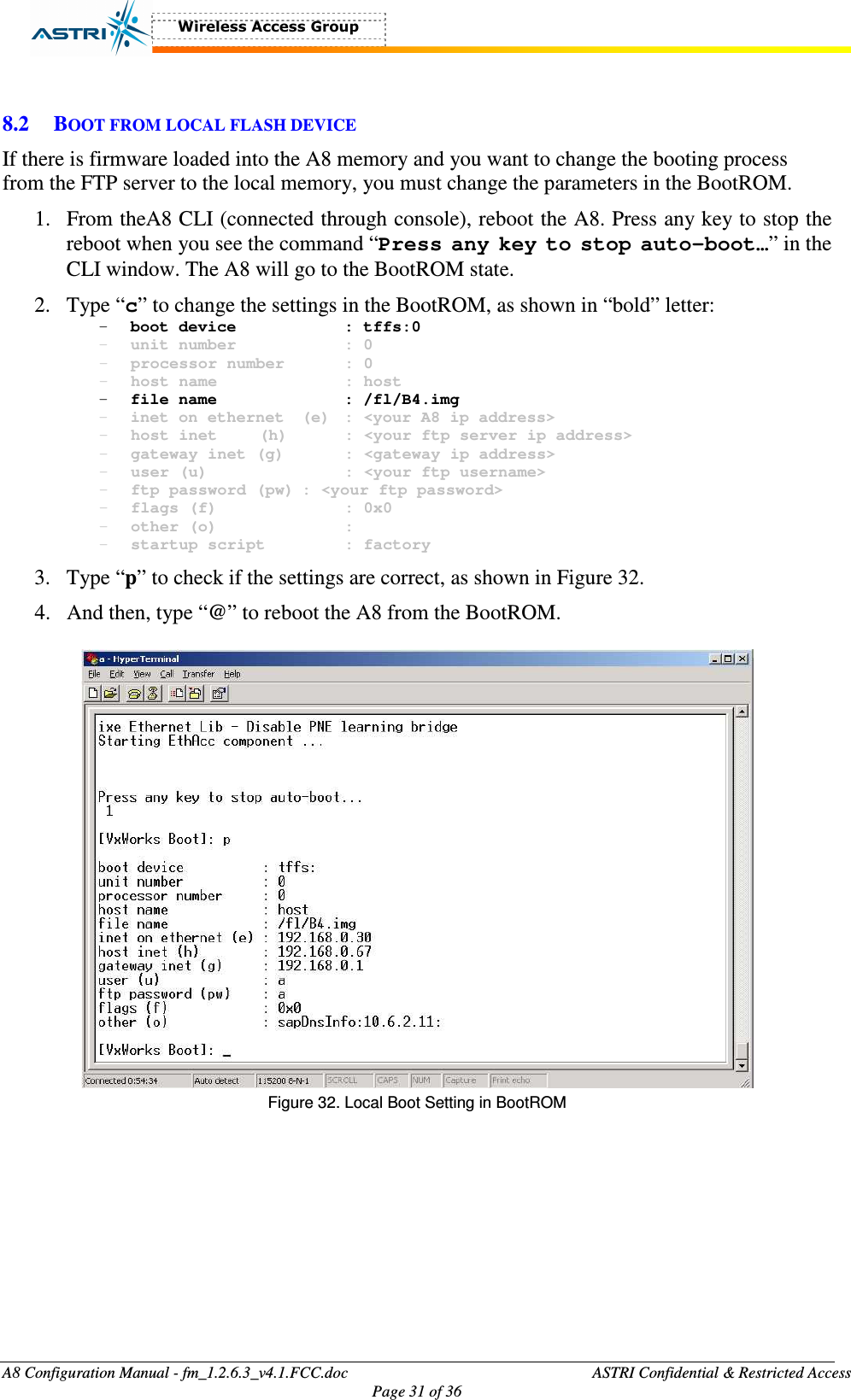  A8 Configuration Manual - fm_1.2.6.3_v4.1.FCC.doc              ASTRI Confidential &amp; Restricted Access Page 31 of 36   8.2 BOOT FROM LOCAL FLASH DEVICE If there is firmware loaded into the A8 memory and you want to change the booting process from the FTP server to the local memory, you must change the parameters in the BootROM.   1. From theA8 CLI (connected through console), reboot the A8. Press any key to stop the reboot when you see the command “Press any key to stop auto-boot…” in the CLI window. The A8 will go to the BootROM state.   2. Type “c” to change the settings in the BootROM, as shown in “bold” letter: - boot device      : tffs:0 - unit number      : 0 - processor number    : 0 - host name      : host - file name      : /fl/B4.img - inet on ethernet  (e)  : &lt;your A8 ip address&gt; - host inet  (h)    : &lt;your ftp server ip address&gt; - gateway inet (g)    : &lt;gateway ip address&gt; - user (u)       : &lt;your ftp username&gt; - ftp password (pw) : &lt;your ftp password&gt; - flags (f)      : 0x0 - other (o)      : - startup script    : factory 3. Type “p” to check if the settings are correct, as shown in Figure 32. 4. And then, type “@” to reboot the A8 from the BootROM.   Figure 32. Local Boot Setting in BootROM   