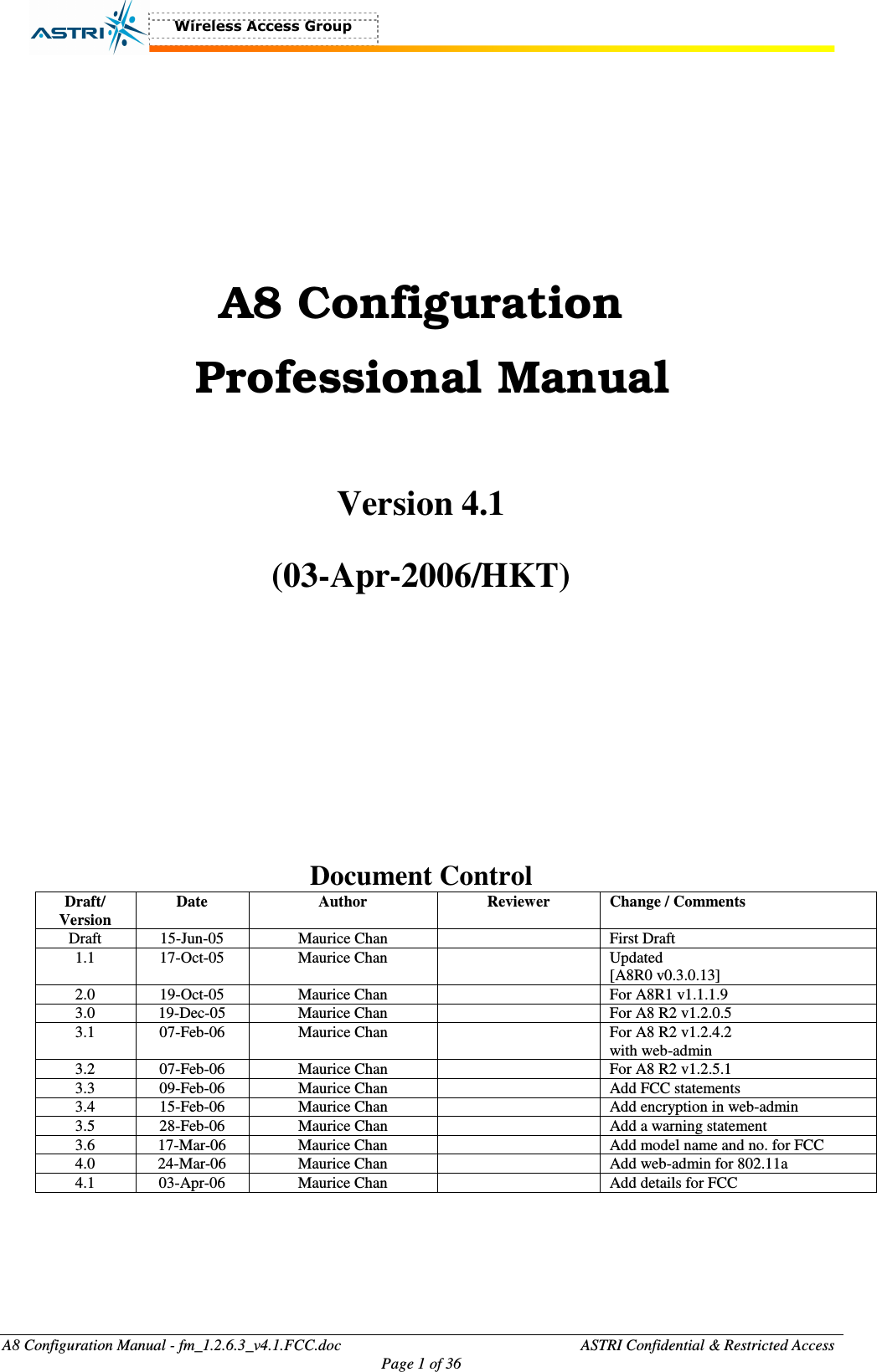  A8 Configuration Manual - fm_1.2.6.3_v4.1.FCC.doc              ASTRI Confidential &amp; Restricted Access Page 1 of 36     A8 Configuration   Professional Manual  Version 4.1  (03-Apr-2006/HKT)        Document Control Draft/ Version Date  Author  Reviewer  Change / Comments Draft  15-Jun-05  Maurice Chan    First Draft 1.1  17-Oct-05  Maurice Chan    Updated [A8R0 v0.3.0.13] 2.0  19-Oct-05  Maurice Chan    For A8R1 v1.1.1.9 3.0  19-Dec-05  Maurice Chan    For A8 R2 v1.2.0.5 3.1  07-Feb-06  Maurice Chan    For A8 R2 v1.2.4.2 with web-admin 3.2  07-Feb-06  Maurice Chan    For A8 R2 v1.2.5.1 3.3  09-Feb-06  Maurice Chan    Add FCC statements 3.4  15-Feb-06  Maurice Chan    Add encryption in web-admin 3.5  28-Feb-06  Maurice Chan    Add a warning statement 3.6  17-Mar-06  Maurice Chan    Add model name and no. for FCC 4.0  24-Mar-06  Maurice Chan    Add web-admin for 802.11a 4.1  03-Apr-06  Maurice Chan    Add details for FCC    