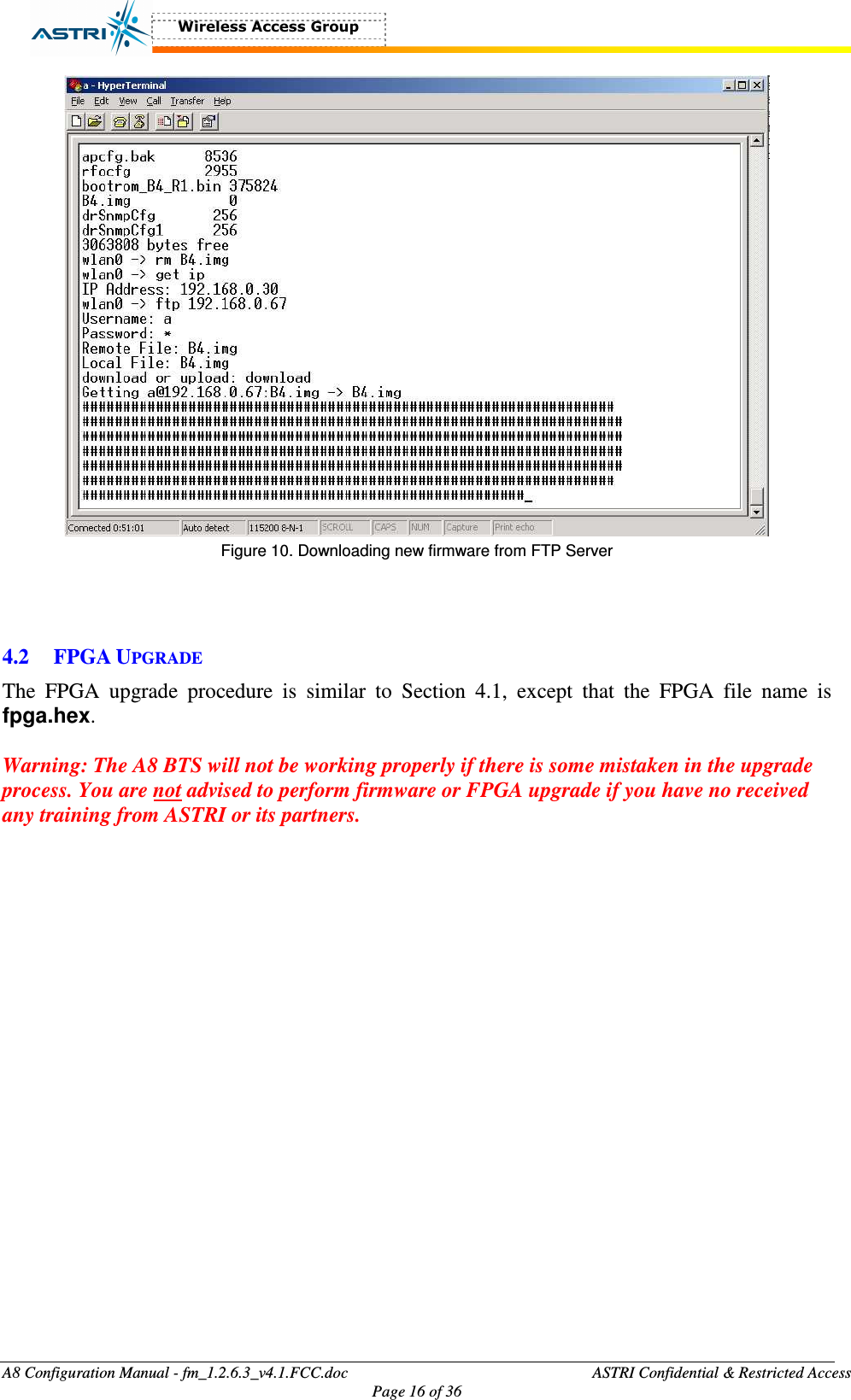  A8 Configuration Manual - fm_1.2.6.3_v4.1.FCC.doc              ASTRI Confidential &amp; Restricted Access Page 16 of 36   Figure 10. Downloading new firmware from FTP Server    4.2 FPGA UPGRADE The  FPGA  upgrade  procedure  is  similar  to  Section  4.1,  except  that  the  FPGA  file  name  is fpga.hex.    Warning: The A8 BTS will not be working properly if there is some mistaken in the upgrade process. You are not advised to perform firmware or FPGA upgrade if you have no received any training from ASTRI or its partners.   