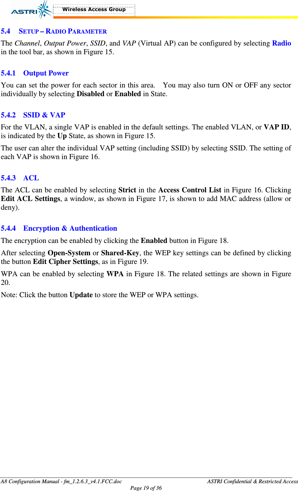  A8 Configuration Manual - fm_1.2.6.3_v4.1.FCC.doc              ASTRI Confidential &amp; Restricted Access Page 19 of 36  5.4 SETUP – RADIO PARAMETER The Channel, Output Power, SSID, and VAP (Virtual AP) can be configured by selecting Radio in the tool bar, as shown in Figure 15.    5.4.1 Output Power You can set the power for each sector in this area.    You may also turn ON or OFF any sector individually by selecting Disabled or Enabled in State.    5.4.2 SSID &amp; VAP For the VLAN, a single VAP is enabled in the default settings. The enabled VLAN, or VAP ID, is indicated by the Up State, as shown in Figure 15.   The user can alter the individual VAP setting (including SSID) by selecting SSID. The setting of each VAP is shown in Figure 16.    5.4.3 ACL The ACL can be enabled by selecting Strict in the Access Control List in Figure 16. Clicking Edit ACL Settings, a window, as shown in Figure 17, is shown to add MAC address (allow or deny).      5.4.4 Encryption &amp; Authentication The encryption can be enabled by clicking the Enabled button in Figure 18.   After selecting Open-System or Shared-Key, the WEP key settings can be defined by clicking the button Edit Cipher Settings, as in Figure 19.   WPA can be enabled by selecting WPA in Figure 18. The related settings are shown in Figure 20.   Note: Click the button Update to store the WEP or WPA settings.    