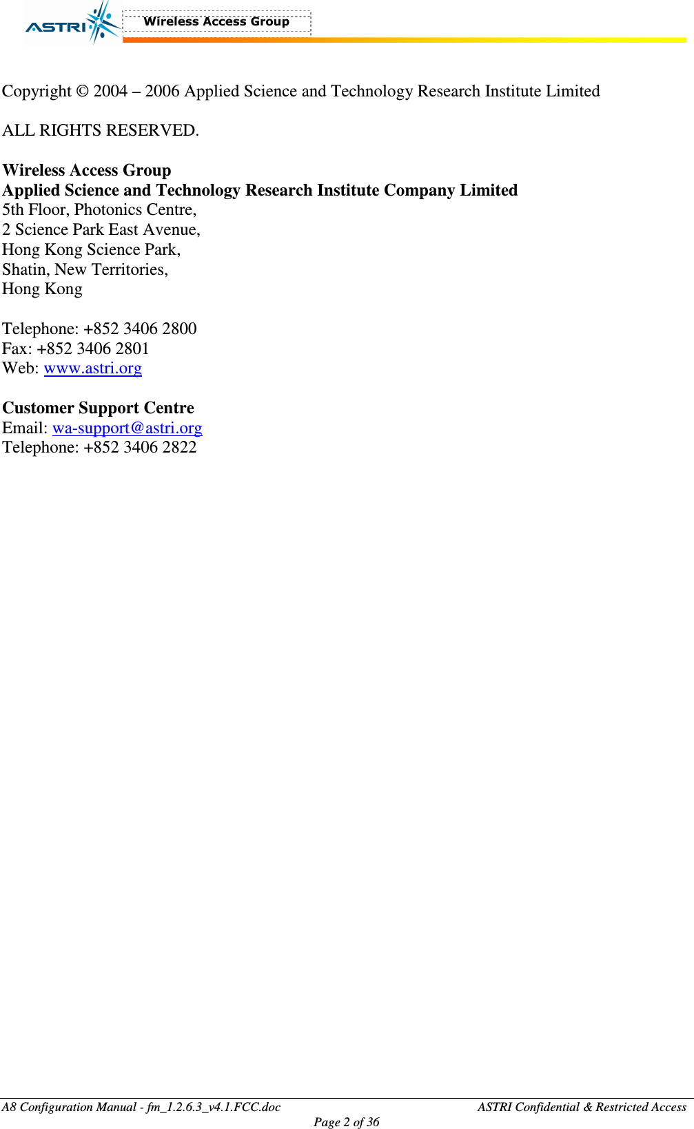  A8 Configuration Manual - fm_1.2.6.3_v4.1.FCC.doc              ASTRI Confidential &amp; Restricted Access Page 2 of 36   Copyright © 2004 – 2006 Applied Science and Technology Research Institute Limited  ALL RIGHTS RESERVED.  Wireless Access Group Applied Science and Technology Research Institute Company Limited 5th Floor, Photonics Centre, 2 Science Park East Avenue, Hong Kong Science Park, Shatin, New Territories, Hong Kong  Telephone: +852 3406 2800 Fax: +852 3406 2801 Web: www.astri.org  Customer Support Centre Email: wa-support@astri.org Telephone: +852 3406 2822 