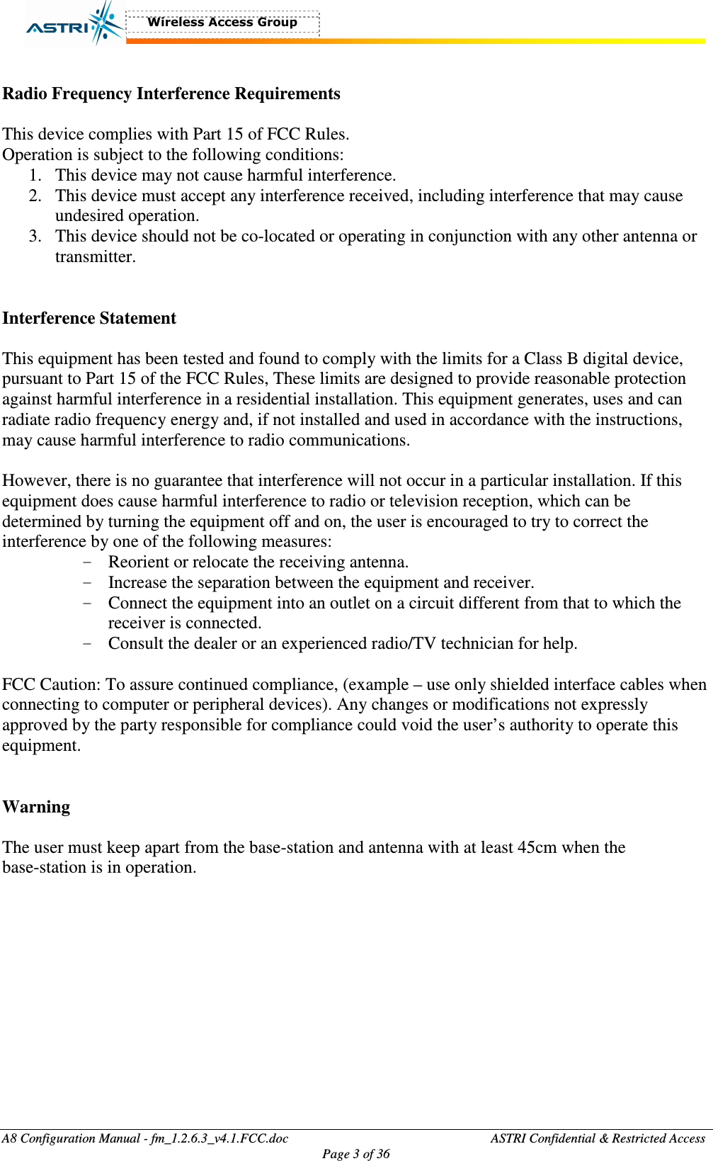  A8 Configuration Manual - fm_1.2.6.3_v4.1.FCC.doc              ASTRI Confidential &amp; Restricted Access Page 3 of 36   Radio Frequency Interference Requirements  This device complies with Part 15 of FCC Rules. Operation is subject to the following conditions: 1. This device may not cause harmful interference. 2. This device must accept any interference received, including interference that may cause undesired operation. 3. This device should not be co-located or operating in conjunction with any other antenna or transmitter.   Interference Statement  This equipment has been tested and found to comply with the limits for a Class B digital device, pursuant to Part 15 of the FCC Rules, These limits are designed to provide reasonable protection against harmful interference in a residential installation. This equipment generates, uses and can radiate radio frequency energy and, if not installed and used in accordance with the instructions, may cause harmful interference to radio communications.  However, there is no guarantee that interference will not occur in a particular installation. If this equipment does cause harmful interference to radio or television reception, which can be determined by turning the equipment off and on, the user is encouraged to try to correct the interference by one of the following measures: - Reorient or relocate the receiving antenna. - Increase the separation between the equipment and receiver. - Connect the equipment into an outlet on a circuit different from that to which the receiver is connected. - Consult the dealer or an experienced radio/TV technician for help.  FCC Caution: To assure continued compliance, (example – use only shielded interface cables when connecting to computer or peripheral devices). Any changes or modifications not expressly approved by the party responsible for compliance could void the user’s authority to operate this equipment.   Warning  The user must keep apart from the base-station and antenna with at least 45cm when the base-station is in operation.       