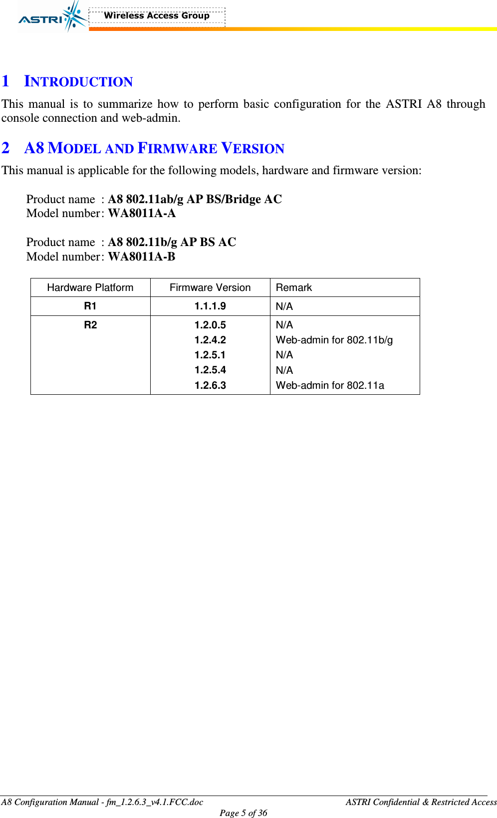  A8 Configuration Manual - fm_1.2.6.3_v4.1.FCC.doc              ASTRI Confidential &amp; Restricted Access Page 5 of 36   1 INTRODUCTION This manual is to  summarize how to perform basic  configuration for the ASTRI A8 through console connection and web-admin.   2 A8 MODEL AND FIRMWARE VERSION This manual is applicable for the following models, hardware and firmware version:  Product name  : A8 802.11ab/g AP BS/Bridge AC   Model number : WA8011A-A    Product name  : A8 802.11b/g AP BS AC   Model number : WA8011A-B    Hardware Platform  Firmware Version  Remark R1  1.1.1.9  N/A R2  1.2.0.5 1.2.4.2 1.2.5.1 1.2.5.4 1.2.6.3 N/A Web-admin for 802.11b/g N/A N/A Web-admin for 802.11a  