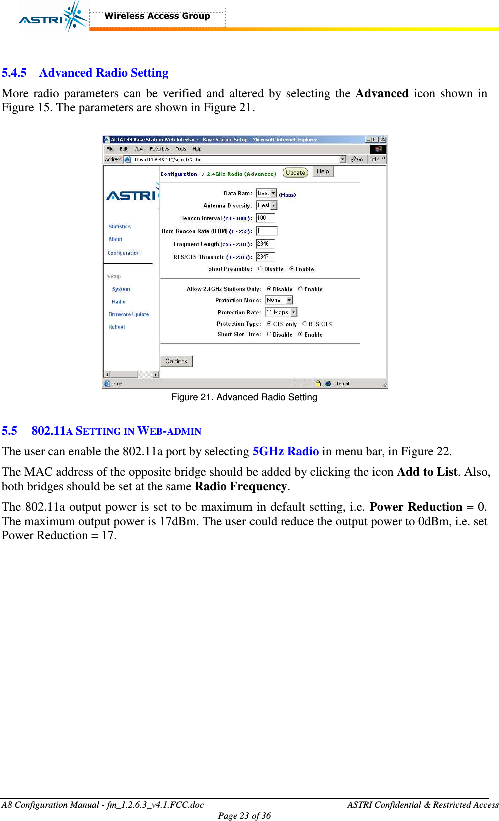  A8 Configuration Manual - fm_1.2.6.3_v4.1.FCC.doc              ASTRI Confidential &amp; Restricted Access Page 23 of 36   5.4.5 Advanced Radio Setting More radio parameters can  be  verified and altered  by selecting the Advanced icon  shown  in Figure 15. The parameters are shown in Figure 21.     Figure 21. Advanced Radio Setting  5.5 802.11A SETTING IN WEB-ADMIN The user can enable the 802.11a port by selecting 5GHz Radio in menu bar, in Figure 22.   The MAC address of the opposite bridge should be added by clicking the icon Add to List. Also, both bridges should be set at the same Radio Frequency.   The 802.11a output power is set to be maximum in default setting, i.e. Power Reduction = 0. The maximum output power is 17dBm. The user could reduce the output power to 0dBm, i.e. set Power Reduction = 17.    