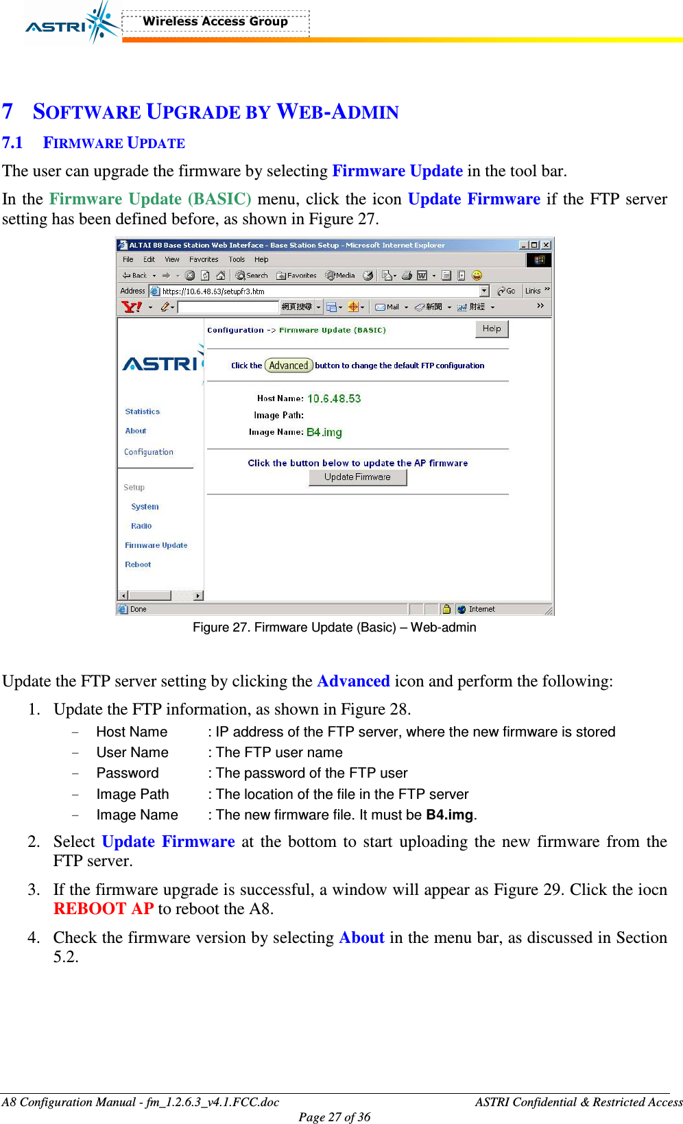  A8 Configuration Manual - fm_1.2.6.3_v4.1.FCC.doc              ASTRI Confidential &amp; Restricted Access Page 27 of 36   7 SOFTWARE UPGRADE BY WEB-ADMIN 7.1 FIRMWARE UPDATE The user can upgrade the firmware by selecting Firmware Update in the tool bar.   In the Firmware Update (BASIC) menu, click the icon Update Firmware if the FTP server setting has been defined before, as shown in Figure 27.    Figure 27. Firmware Update (Basic) – Web-admin  Update the FTP server setting by clicking the Advanced icon and perform the following: 1. Update the FTP information, as shown in Figure 28. -  Host Name    : IP address of the FTP server, where the new firmware is stored -  User Name    : The FTP user name -  Password    : The password of the FTP user -  Image Path   : The location of the file in the FTP server -  Image Name  : The new firmware file. It must be B4.img.   2. Select Update  Firmware at the bottom to start uploading the new firmware from the FTP server. 3. If the firmware upgrade is successful, a window will appear as Figure 29. Click the iocn REBOOT AP to reboot the A8. 4. Check the firmware version by selecting About in the menu bar, as discussed in Section 5.2.   