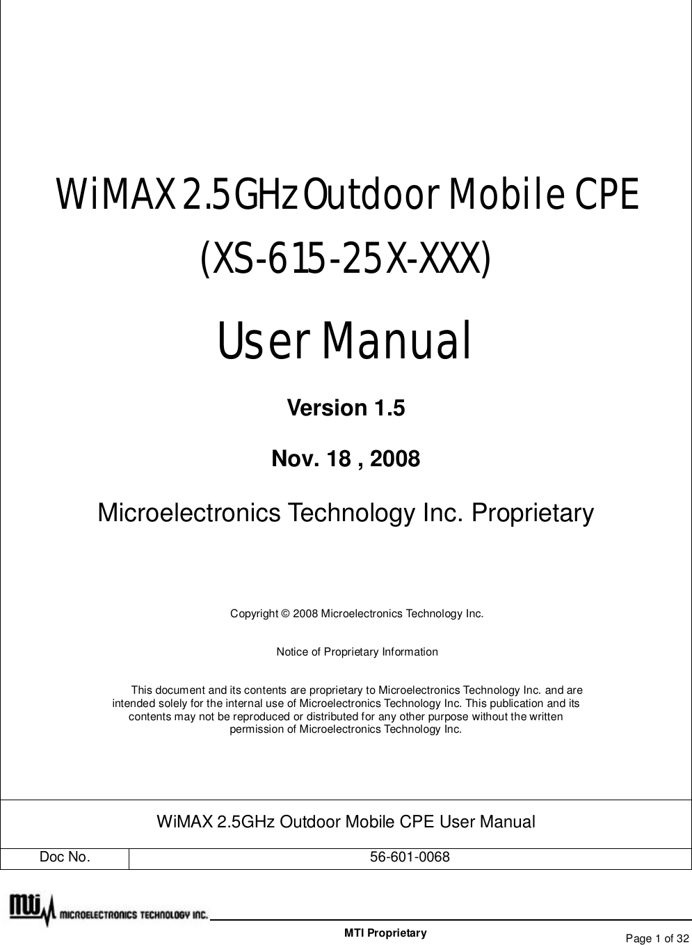   Page 1 of 32  MTI Proprietary   WiMAX 2.5GHz Outdoor Mobile CPE (XS-615-25X-XXX) User Manual Version 1.5 Nov. 18 , 2008 Microelectronics Technology Inc. Proprietary  Copyright © 2008 Microelectronics Technology Inc. Notice of Proprietary Information This document and its contents are proprietary to Microelectronics Technology Inc. and are intended solely for the internal use of Microelectronics Technology Inc. This publication and its contents may not be reproduced or distributed for any other purpose without the written permission of Microelectronics Technology Inc.  WiMAX 2.5GHz Outdoor Mobile CPE User Manual Doc No.  56-601-0068 