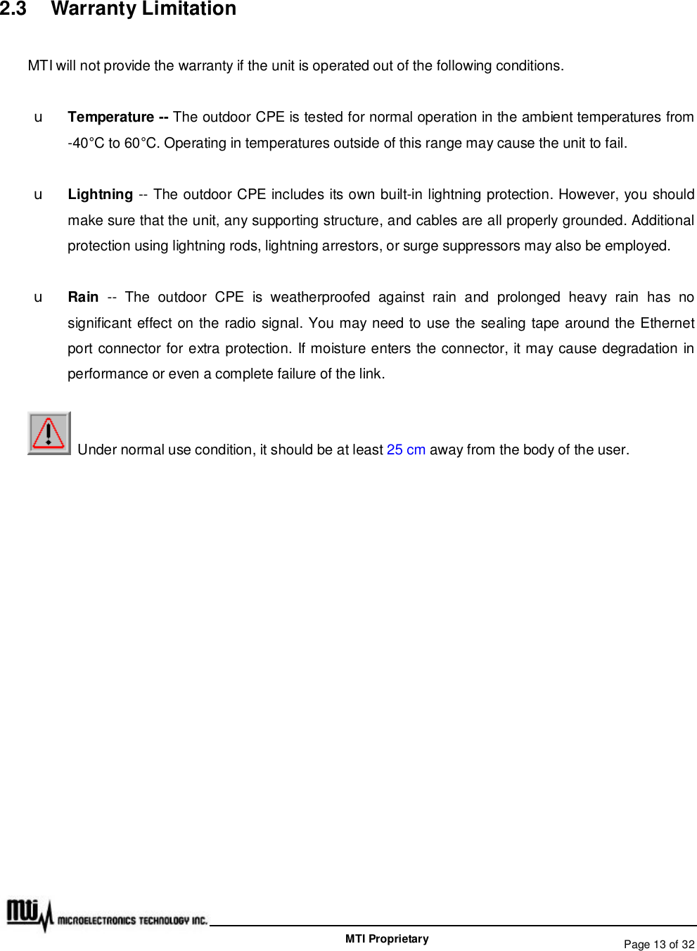   Page 13 of 32  MTI Proprietary 2.3  Warranty Limitation MTI will not provide the warranty if the unit is operated out of the following conditions. u Temperature -- The outdoor CPE is tested for normal operation in the ambient temperatures from -40°C to 60°C. Operating in temperatures outside of this range may cause the unit to fail. u Lightning -- The outdoor CPE includes its own built-in lightning protection. However, you should make sure that the unit, any supporting structure, and cables are all properly grounded. Additional protection using lightning rods, lightning arrestors, or surge suppressors may also be employed. u Rain  -- The outdoor CPE is weatherproofed against rain and prolonged heavy rain has no significant effect on the radio signal. You may need to use the sealing tape around the Ethernet port connector for extra protection. If moisture enters the connector, it may cause degradation in performance or even a complete failure of the link.  Under normal use condition, it should be at least 25 cm away from the body of the user. 