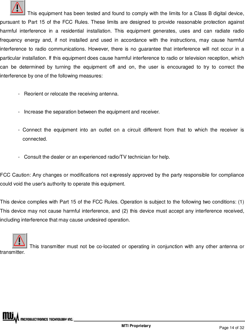   Page 14 of 32  MTI Proprietary  This equipment has been tested and found to comply with the limits for a Class B digital device, pursuant to Part 15 of the FCC Rules. These limits are designed to provide reasonable protection against harmful interference in a residential installation. This equipment generates, uses and can radiate radio frequency energy and, if not installed and used in accordance with the instructions, may cause harmful interference to radio communications. However, there is no guarantee that interference will not occur in a particular installation. If this equipment does cause harmful interference to radio or television reception, which can be determined by turning the equipment off and on, the user is encouraged to try to correct the interference by one of the following measures: - Reorient or relocate the receiving antenna. - Increase the separation between the equipment and receiver. - Connect the equipment into an outlet on a circuit different from that to which the receiver is connected. - Consult the dealer or an experienced radio/TV technician for help. FCC Caution: Any changes or modifications not expressly approved by the party responsible for compliance could void the user&apos;s authority to operate this equipment. This device complies with Part 15 of the FCC Rules. Operation is subject to the following two conditions: (1) This device may not cause harmful interference, and (2) this device must accept any interference received, including interference that may cause undesired operation.  This transmitter must not be co-located or operating in conjunction with any other antenna or transmitter. 