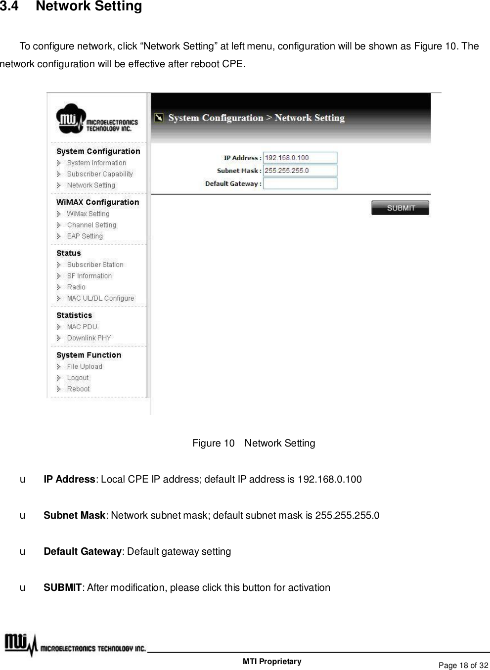   Page 18 of 32  MTI Proprietary 3.4  Network Setting To configure network, click “Network Setting” at left menu, configuration will be shown as Figure 10. The network configuration will be effective after reboot CPE.  Figure 10  Network Setting u IP Address: Local CPE IP address; default IP address is 192.168.0.100 u Subnet Mask: Network subnet mask; default subnet mask is 255.255.255.0 u Default Gateway: Default gateway setting u SUBMIT: After modification, please click this button for activation  