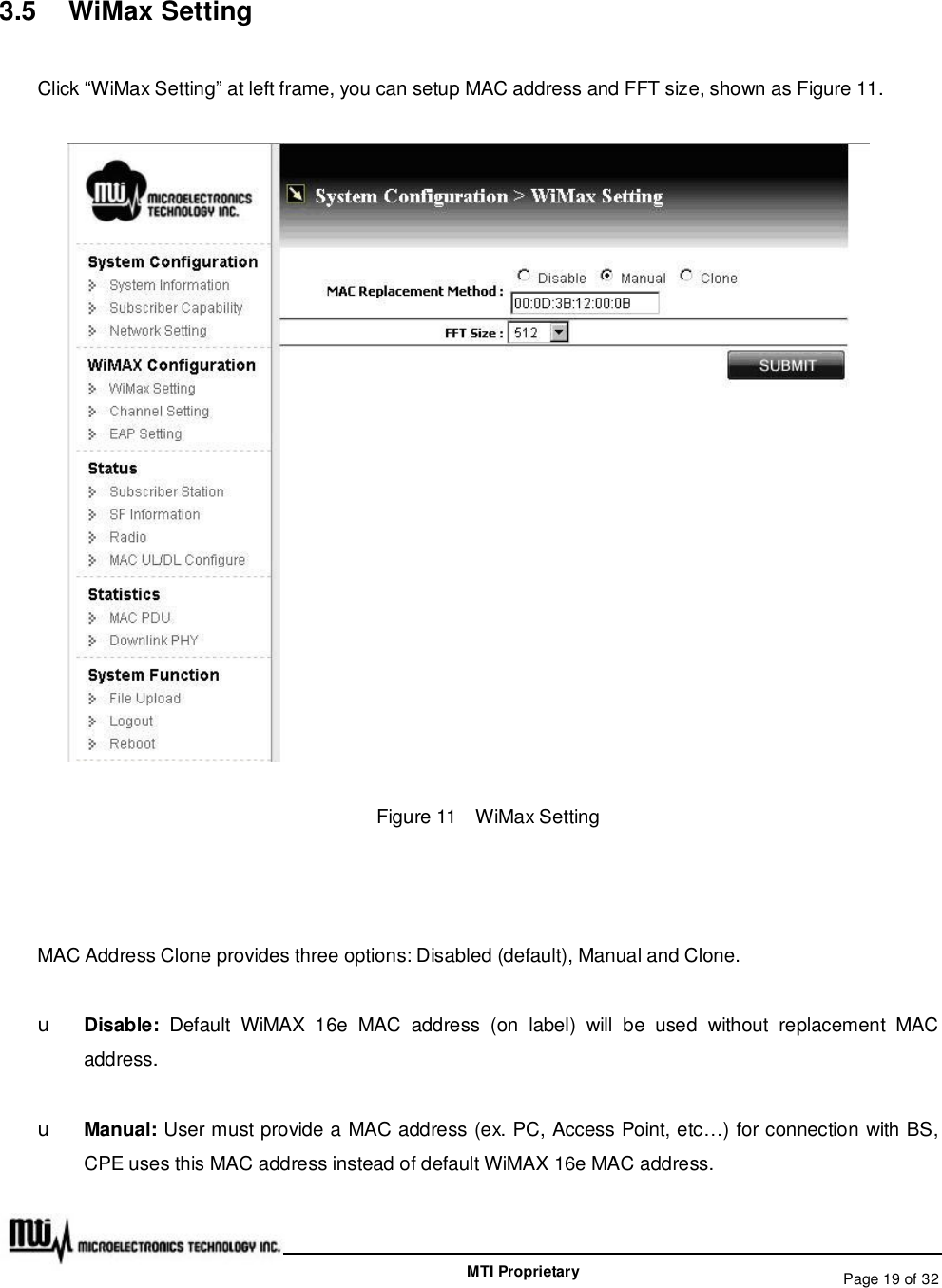   Page 19 of 32  MTI Proprietary 3.5  WiMax Setting Click “WiMax Setting” at left frame, you can setup MAC address and FFT size, shown as Figure 11.  Figure 11  WiMax Setting  MAC Address Clone provides three options: Disabled (default), Manual and Clone. u Disable:  Default WiMAX 16e MAC address (on label) will be used without replacement MAC address. u Manual: User must provide a MAC address (ex. PC, Access Point, etc…) for connection with BS, CPE uses this MAC address instead of default WiMAX 16e MAC address. 