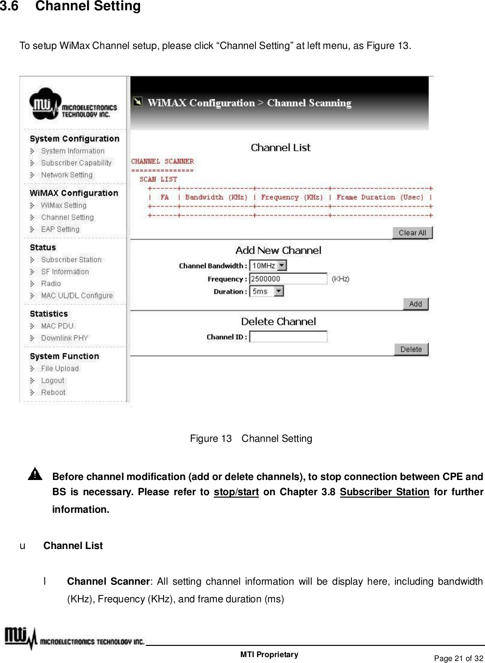   Page 21 of 32  MTI Proprietary 3.6  Channel Setting To setup WiMax Channel setup, please click “Channel Setting” at left menu, as Figure 13.  Figure 13  Channel Setting  Before channel modification (add or delete channels), to stop connection between CPE and BS is necessary. Please refer to stop/start on Chapter 3.8 Subscriber Station for further information. u Channel List l Channel Scanner: All setting channel information will be display here, including bandwidth (KHz), Frequency (KHz), and frame duration (ms) 