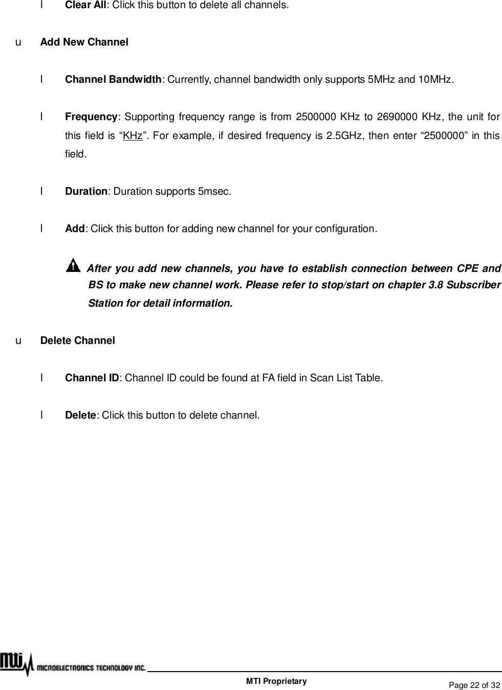   Page 22 of 32  MTI Proprietary l Clear All: Click this button to delete all channels. u Add New Channel l Channel Bandwidth: Currently, channel bandwidth only supports 5MHz and 10MHz.  l Frequency: Supporting frequency range is from 2500000 KHz to 2690000 KHz, the unit for this field is “KHz”. For example, if desired frequency is 2.5GHz, then enter “2500000” in this field. l Duration: Duration supports 5msec. l Add: Click this button for adding new channel for your configuration.  After you add new channels, you have to establish connection between CPE and BS to make new channel work. Please refer to stop/start on chapter 3.8 Subscriber Station for detail information. u Delete Channel l Channel ID: Channel ID could be found at FA field in Scan List Table. l Delete: Click this button to delete channel.     