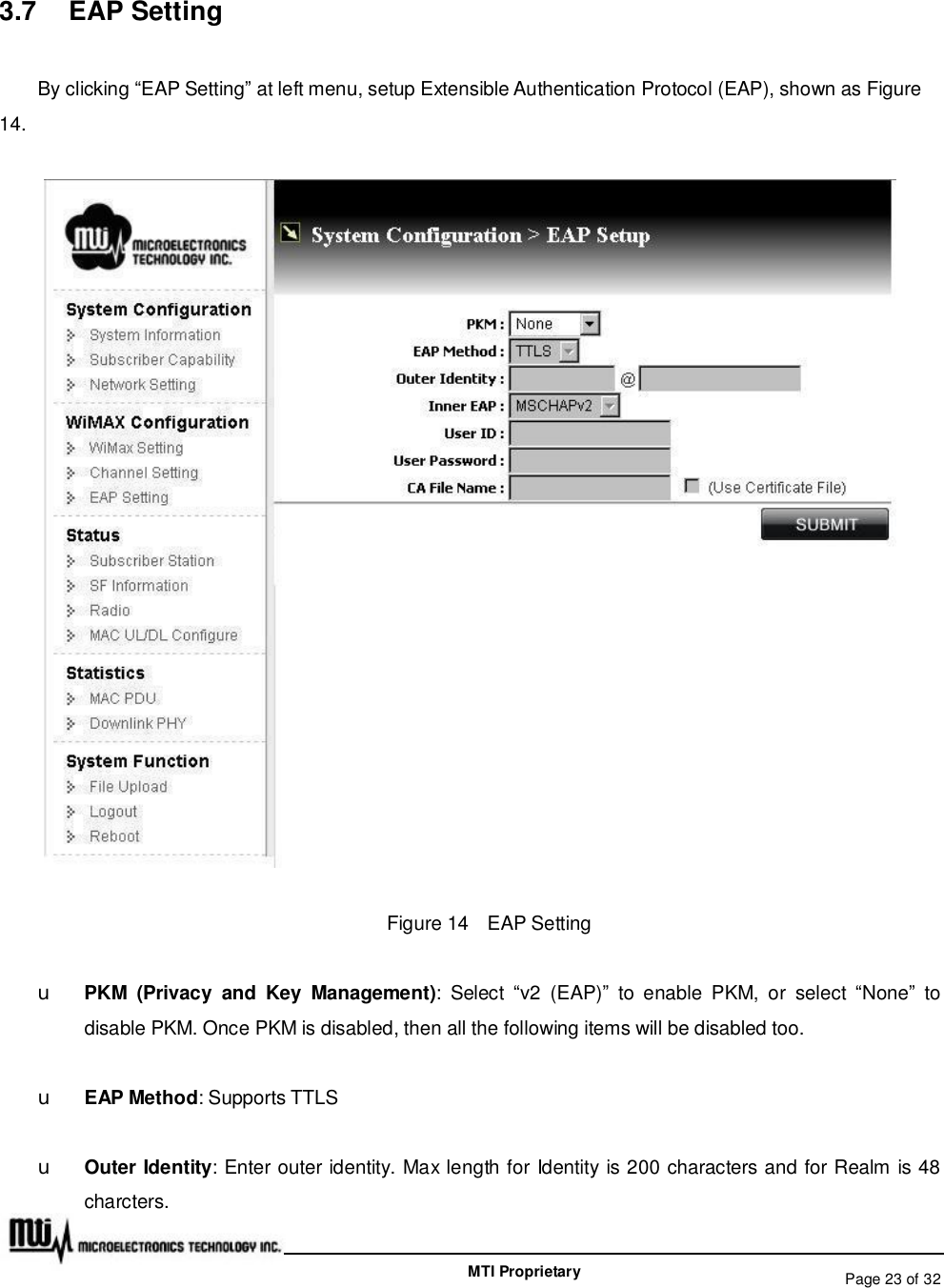   Page 23 of 32  MTI Proprietary 3.7  EAP Setting By clicking “EAP Setting” at left menu, setup Extensible Authentication Protocol (EAP), shown as Figure 14.  Figure 14  EAP Setting u PKM (Privacy and Key Management): Select  “v2 (EAP)” to enable PKM, or select  “None” to disable PKM. Once PKM is disabled, then all the following items will be disabled too. u EAP Method: Supports TTLS u Outer Identity: Enter outer identity. Max length for Identity is 200 characters and for Realm is 48 charcters. 