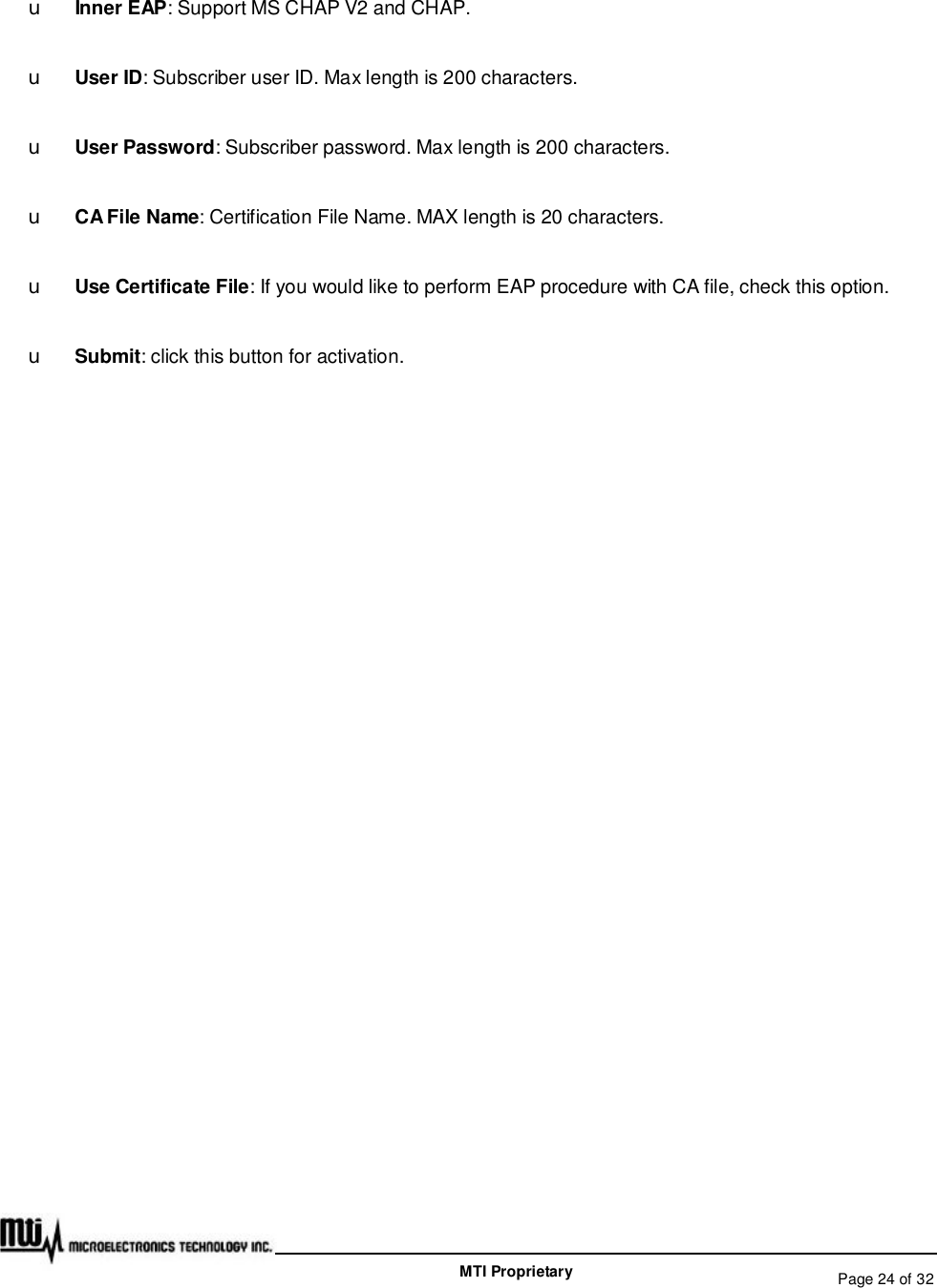   Page 24 of 32  MTI Proprietary u Inner EAP: Support MS CHAP V2 and CHAP. u User ID: Subscriber user ID. Max length is 200 characters. u User Password: Subscriber password. Max length is 200 characters. u CA File Name: Certification File Name. MAX length is 20 characters. u Use Certificate File: If you would like to perform EAP procedure with CA file, check this option. u Submit: click this button for activation.  