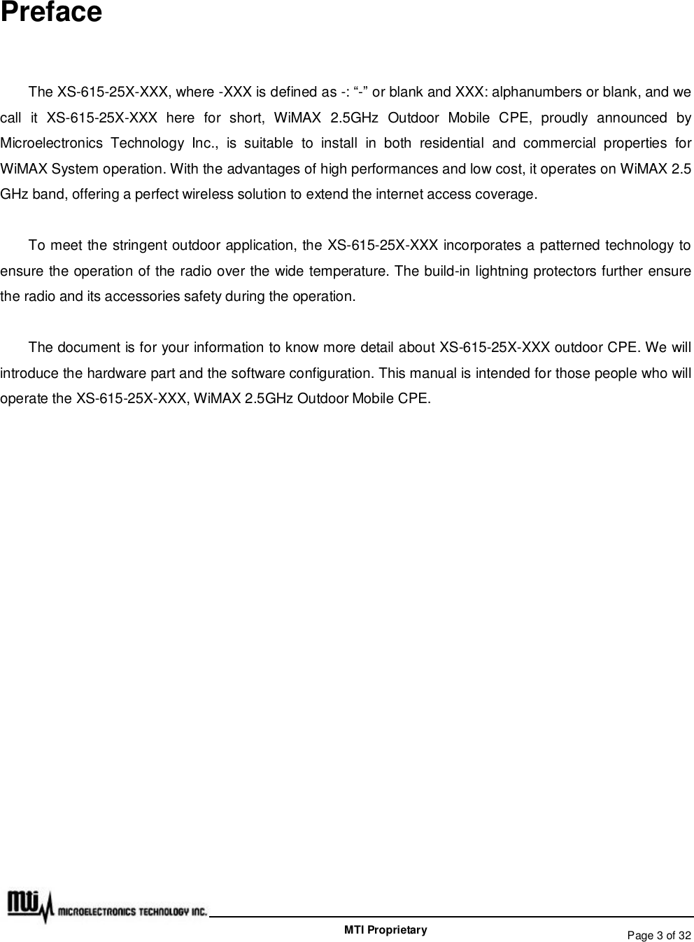   Page 3 of 32  MTI Proprietary Preface The XS-615-25X-XXX, where -XXX is defined as -: “-” or blank and XXX: alphanumbers or blank, and we call it XS-615-25X-XXX here for short, WiMAX 2.5GHz Outdoor Mobile CPE, proudly announced by Microelectronics Technology Inc., is suitable to install in both residential and commercial properties for WiMAX System operation. With the advantages of high performances and low cost, it operates on WiMAX 2.5 GHz band, offering a perfect wireless solution to extend the internet access coverage.  To meet the stringent outdoor application, the XS-615-25X-XXX incorporates a patterned technology to ensure the operation of the radio over the wide temperature. The build-in lightning protectors further ensure the radio and its accessories safety during the operation. The document is for your information to know more detail about XS-615-25X-XXX outdoor CPE. We will introduce the hardware part and the software configuration. This manual is intended for those people who will operate the XS-615-25X-XXX, WiMAX 2.5GHz Outdoor Mobile CPE.         